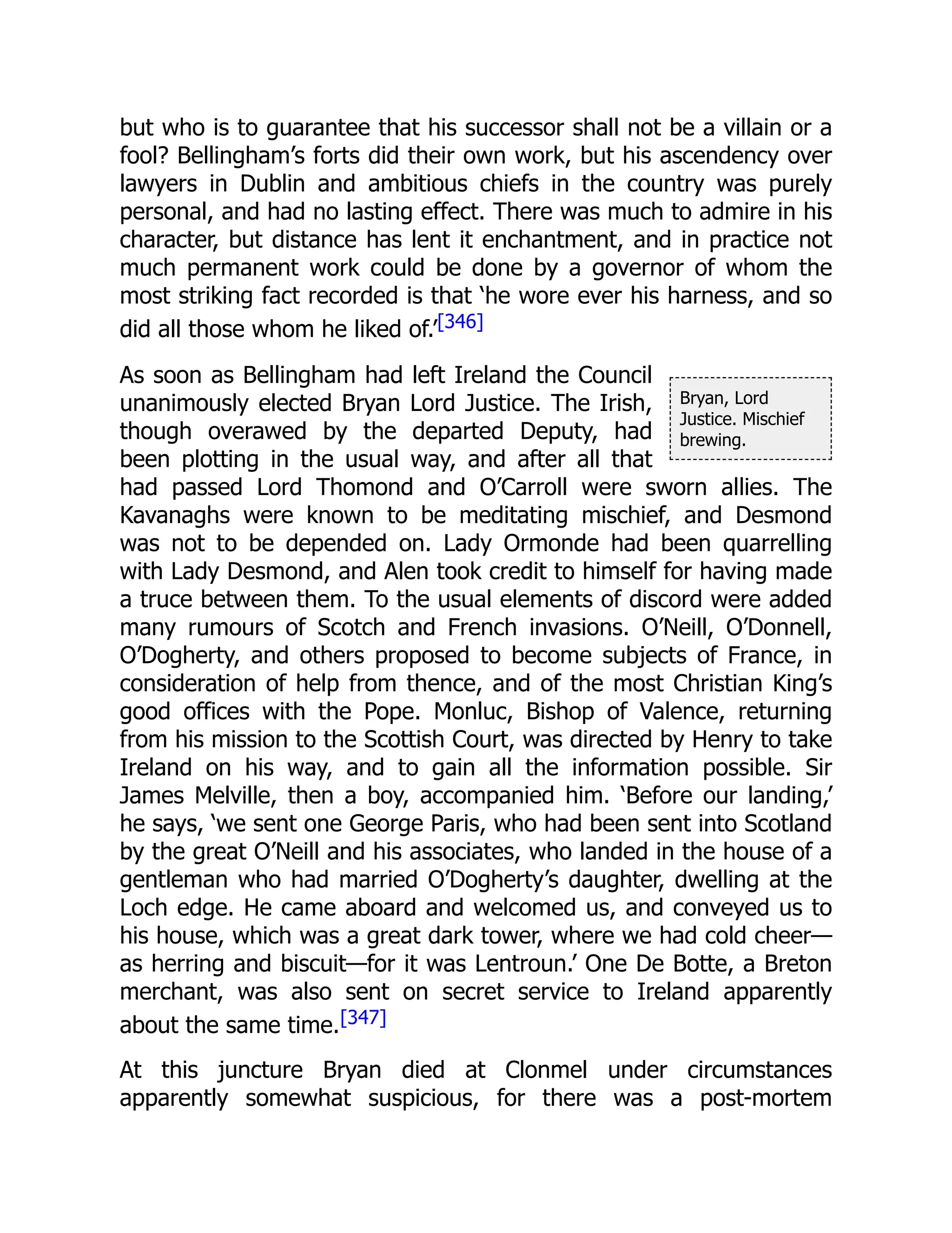 Bryan, Lord
Justice. Mischief
brewing.
but who is to guarantee that his successor shall not be a villain or a
fool? Bellingham’s forts did their own work, but his ascendency over
lawyers in Dublin and ambitious chiefs in the country was purely
personal, and had no lasting effect. There was much to admire in his
character, but distance has lent it enchantment, and in practice not
much permanent work could be done by a governor of whom the
most striking fact recorded is that ‘he wore ever his harness, and so
did all those whom he liked of.’[346]
As soon as Bellingham had left Ireland the Council
unanimously elected Bryan Lord Justice. The Irish,
though overawed by the departed Deputy, had
been plotting in the usual way, and after all that
had passed Lord Thomond and O’Carroll were sworn allies. The
Kavanaghs were known to be meditating mischief, and Desmond
was not to be depended on. Lady Ormonde had been quarrelling
with Lady Desmond, and Alen took credit to himself for having made
a truce between them. To the usual elements of discord were added
many rumours of Scotch and French invasions. O’Neill, O’Donnell,
O’Dogherty, and others proposed to become subjects of France, in
consideration of help from thence, and of the most Christian King’s
good offices with the Pope. Monluc, Bishop of Valence, returning
from his mission to the Scottish Court, was directed by Henry to take
Ireland on his way, and to gain all the information possible. Sir
James Melville, then a boy, accompanied him. ‘Before our landing,’
he says, ‘we sent one George Paris, who had been sent into Scotland
by the great O’Neill and his associates, who landed in the house of a
gentleman who had married O’Dogherty’s daughter, dwelling at the
Loch edge. He came aboard and welcomed us, and conveyed us to
his house, which was a great dark tower, where we had cold cheer—
as herring and biscuit—for it was Lentroun.’ One De Botte, a Breton
merchant, was also sent on secret service to Ireland apparently
about the same time.[347]
At this juncture Bryan died at Clonmel under circumstances
apparently somewhat suspicious, for there was a post-mortem
 