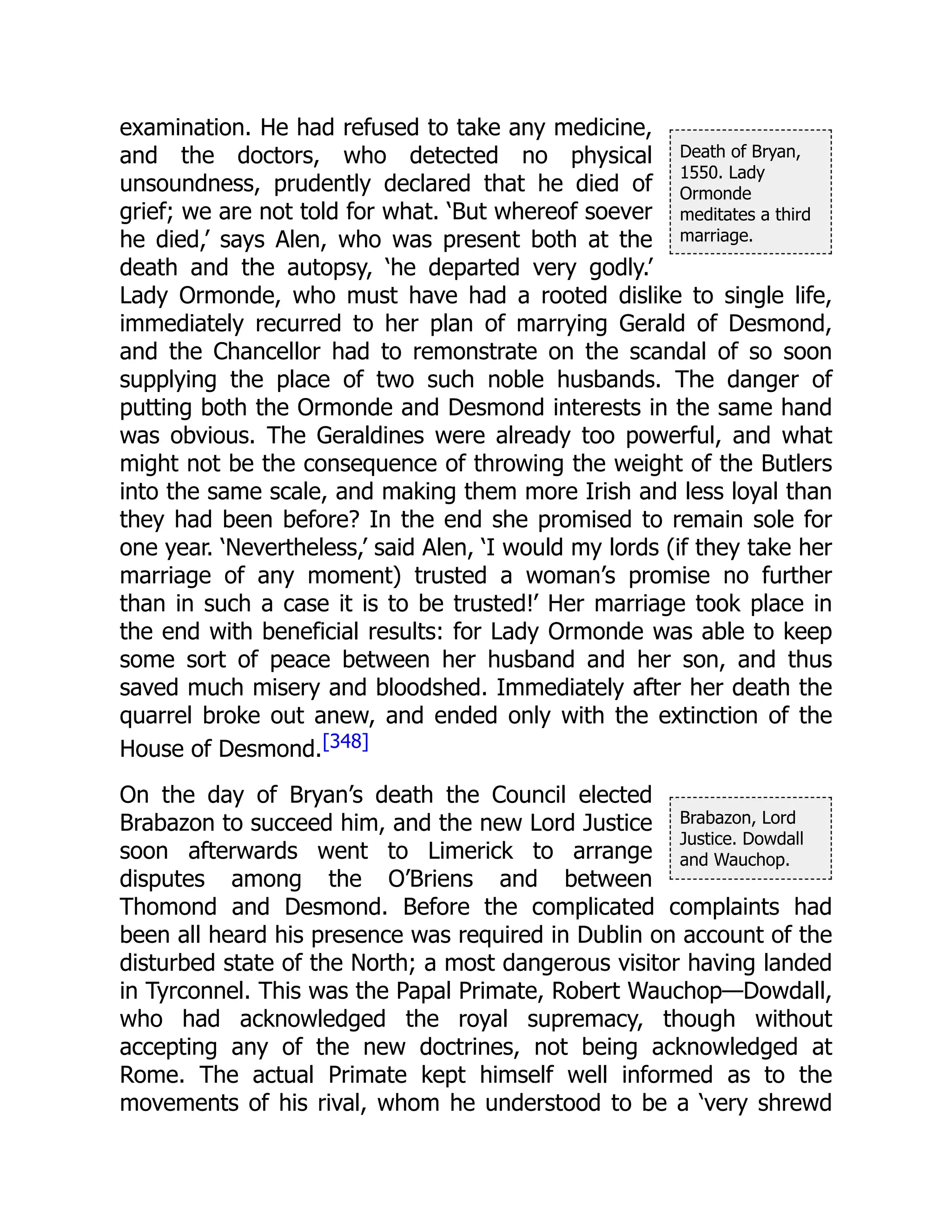 Death of Bryan,
1550. Lady
Ormonde
meditates a third
marriage.
Brabazon, Lord
Justice. Dowdall
and Wauchop.
examination. He had refused to take any medicine,
and the doctors, who detected no physical
unsoundness, prudently declared that he died of
grief; we are not told for what. ‘But whereof soever
he died,’ says Alen, who was present both at the
death and the autopsy, ‘he departed very godly.’
Lady Ormonde, who must have had a rooted dislike to single life,
immediately recurred to her plan of marrying Gerald of Desmond,
and the Chancellor had to remonstrate on the scandal of so soon
supplying the place of two such noble husbands. The danger of
putting both the Ormonde and Desmond interests in the same hand
was obvious. The Geraldines were already too powerful, and what
might not be the consequence of throwing the weight of the Butlers
into the same scale, and making them more Irish and less loyal than
they had been before? In the end she promised to remain sole for
one year. ‘Nevertheless,’ said Alen, ‘I would my lords (if they take her
marriage of any moment) trusted a woman’s promise no further
than in such a case it is to be trusted!’ Her marriage took place in
the end with beneficial results: for Lady Ormonde was able to keep
some sort of peace between her husband and her son, and thus
saved much misery and bloodshed. Immediately after her death the
quarrel broke out anew, and ended only with the extinction of the
House of Desmond.[348]
On the day of Bryan’s death the Council elected
Brabazon to succeed him, and the new Lord Justice
soon afterwards went to Limerick to arrange
disputes among the O’Briens and between
Thomond and Desmond. Before the complicated complaints had
been all heard his presence was required in Dublin on account of the
disturbed state of the North; a most dangerous visitor having landed
in Tyrconnel. This was the Papal Primate, Robert Wauchop—Dowdall,
who had acknowledged the royal supremacy, though without
accepting any of the new doctrines, not being acknowledged at
Rome. The actual Primate kept himself well informed as to the
movements of his rival, whom he understood to be a ‘very shrewd
 