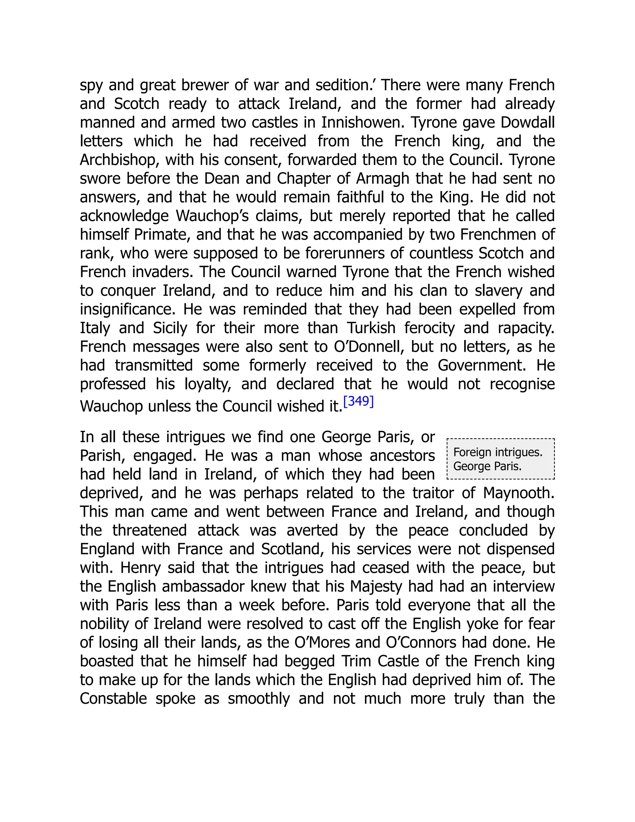 Foreign intrigues.
George Paris.
spy and great brewer of war and sedition.’ There were many French
and Scotch ready to attack Ireland, and the former had already
manned and armed two castles in Innishowen. Tyrone gave Dowdall
letters which he had received from the French king, and the
Archbishop, with his consent, forwarded them to the Council. Tyrone
swore before the Dean and Chapter of Armagh that he had sent no
answers, and that he would remain faithful to the King. He did not
acknowledge Wauchop’s claims, but merely reported that he called
himself Primate, and that he was accompanied by two Frenchmen of
rank, who were supposed to be forerunners of countless Scotch and
French invaders. The Council warned Tyrone that the French wished
to conquer Ireland, and to reduce him and his clan to slavery and
insignificance. He was reminded that they had been expelled from
Italy and Sicily for their more than Turkish ferocity and rapacity.
French messages were also sent to O’Donnell, but no letters, as he
had transmitted some formerly received to the Government. He
professed his loyalty, and declared that he would not recognise
Wauchop unless the Council wished it.[349]
In all these intrigues we find one George Paris, or
Parish, engaged. He was a man whose ancestors
had held land in Ireland, of which they had been
deprived, and he was perhaps related to the traitor of Maynooth.
This man came and went between France and Ireland, and though
the threatened attack was averted by the peace concluded by
England with France and Scotland, his services were not dispensed
with. Henry said that the intrigues had ceased with the peace, but
the English ambassador knew that his Majesty had had an interview
with Paris less than a week before. Paris told everyone that all the
nobility of Ireland were resolved to cast off the English yoke for fear
of losing all their lands, as the O’Mores and O’Connors had done. He
boasted that he himself had begged Trim Castle of the French king
to make up for the lands which the English had deprived him of. The
Constable spoke as smoothly and not much more truly than the
 