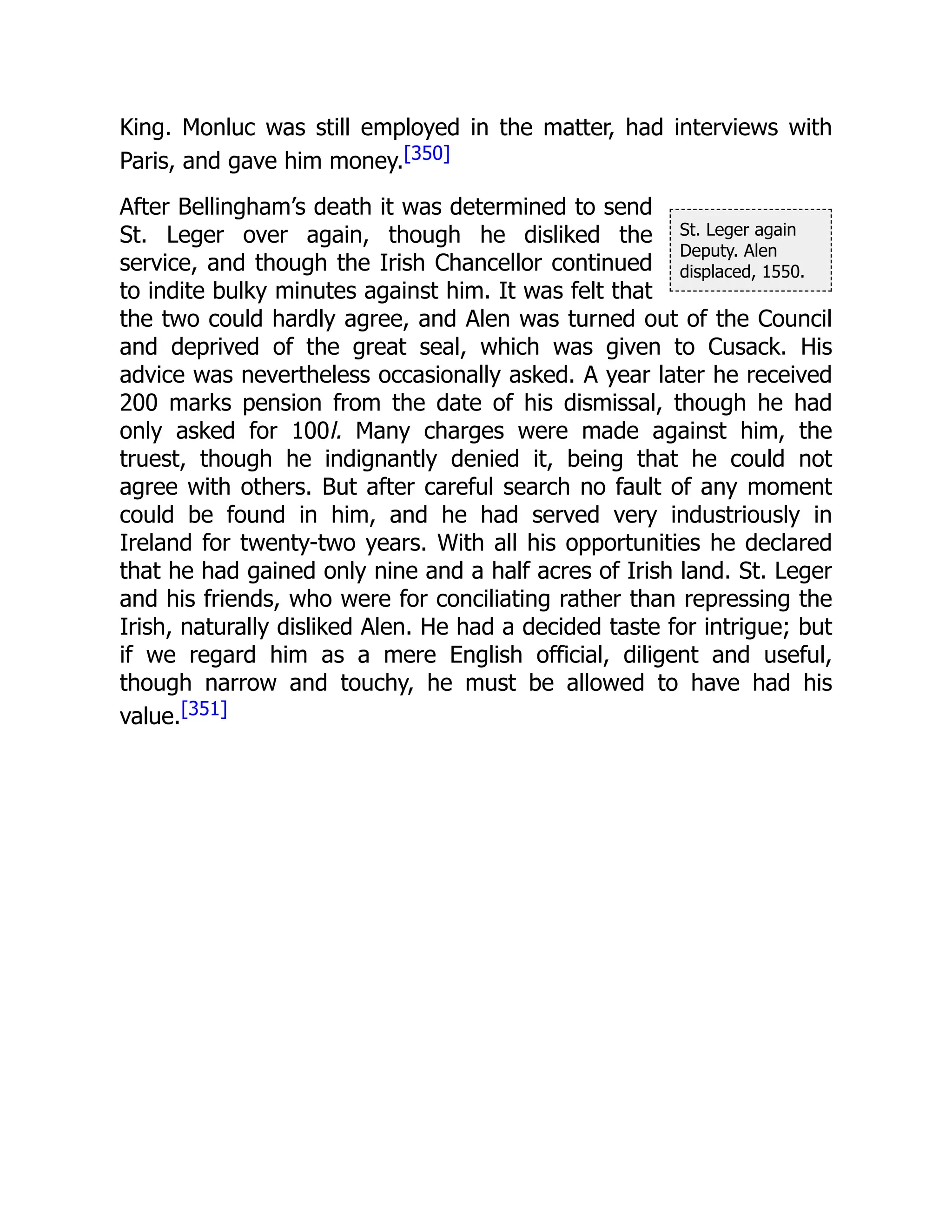 St. Leger again
Deputy. Alen
displaced, 1550.
King. Monluc was still employed in the matter, had interviews with
Paris, and gave him money.[350]
After Bellingham’s death it was determined to send
St. Leger over again, though he disliked the
service, and though the Irish Chancellor continued
to indite bulky minutes against him. It was felt that
the two could hardly agree, and Alen was turned out of the Council
and deprived of the great seal, which was given to Cusack. His
advice was nevertheless occasionally asked. A year later he received
200 marks pension from the date of his dismissal, though he had
only asked for 100l. Many charges were made against him, the
truest, though he indignantly denied it, being that he could not
agree with others. But after careful search no fault of any moment
could be found in him, and he had served very industriously in
Ireland for twenty-two years. With all his opportunities he declared
that he had gained only nine and a half acres of Irish land. St. Leger
and his friends, who were for conciliating rather than repressing the
Irish, naturally disliked Alen. He had a decided taste for intrigue; but
if we regard him as a mere English official, diligent and useful,
though narrow and touchy, he must be allowed to have had his
value.[351]
 
