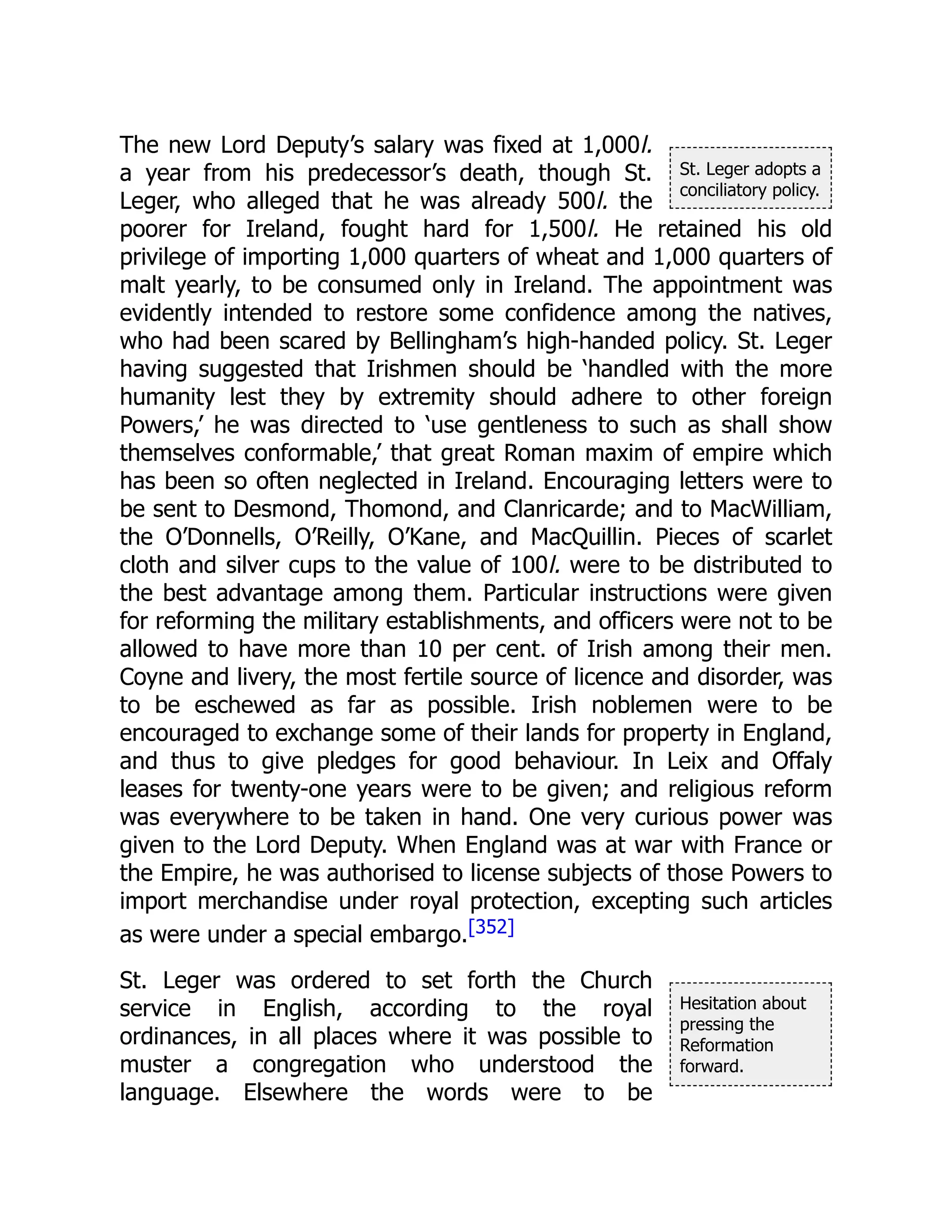 St. Leger adopts a
conciliatory policy.
Hesitation about
pressing the
Reformation
forward.
The new Lord Deputy’s salary was fixed at 1,000l.
a year from his predecessor’s death, though St.
Leger, who alleged that he was already 500l. the
poorer for Ireland, fought hard for 1,500l. He retained his old
privilege of importing 1,000 quarters of wheat and 1,000 quarters of
malt yearly, to be consumed only in Ireland. The appointment was
evidently intended to restore some confidence among the natives,
who had been scared by Bellingham’s high-handed policy. St. Leger
having suggested that Irishmen should be ‘handled with the more
humanity lest they by extremity should adhere to other foreign
Powers,’ he was directed to ‘use gentleness to such as shall show
themselves conformable,’ that great Roman maxim of empire which
has been so often neglected in Ireland. Encouraging letters were to
be sent to Desmond, Thomond, and Clanricarde; and to MacWilliam,
the O’Donnells, O’Reilly, O’Kane, and MacQuillin. Pieces of scarlet
cloth and silver cups to the value of 100l. were to be distributed to
the best advantage among them. Particular instructions were given
for reforming the military establishments, and officers were not to be
allowed to have more than 10 per cent. of Irish among their men.
Coyne and livery, the most fertile source of licence and disorder, was
to be eschewed as far as possible. Irish noblemen were to be
encouraged to exchange some of their lands for property in England,
and thus to give pledges for good behaviour. In Leix and Offaly
leases for twenty-one years were to be given; and religious reform
was everywhere to be taken in hand. One very curious power was
given to the Lord Deputy. When England was at war with France or
the Empire, he was authorised to license subjects of those Powers to
import merchandise under royal protection, excepting such articles
as were under a special embargo.[352]
St. Leger was ordered to set forth the Church
service in English, according to the royal
ordinances, in all places where it was possible to
muster a congregation who understood the
language. Elsewhere the words were to be
 