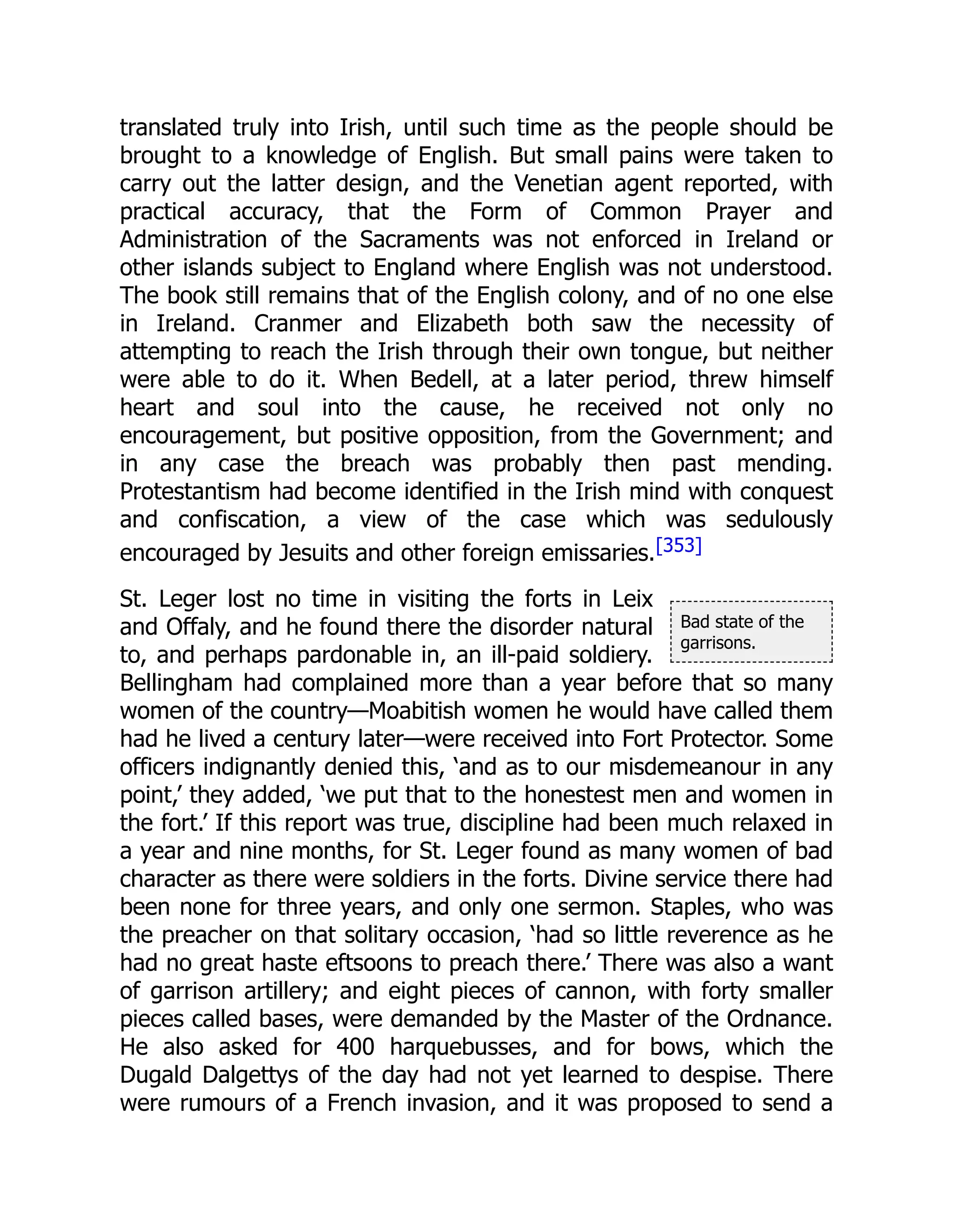 Bad state of the
garrisons.
translated truly into Irish, until such time as the people should be
brought to a knowledge of English. But small pains were taken to
carry out the latter design, and the Venetian agent reported, with
practical accuracy, that the Form of Common Prayer and
Administration of the Sacraments was not enforced in Ireland or
other islands subject to England where English was not understood.
The book still remains that of the English colony, and of no one else
in Ireland. Cranmer and Elizabeth both saw the necessity of
attempting to reach the Irish through their own tongue, but neither
were able to do it. When Bedell, at a later period, threw himself
heart and soul into the cause, he received not only no
encouragement, but positive opposition, from the Government; and
in any case the breach was probably then past mending.
Protestantism had become identified in the Irish mind with conquest
and confiscation, a view of the case which was sedulously
encouraged by Jesuits and other foreign emissaries.[353]
St. Leger lost no time in visiting the forts in Leix
and Offaly, and he found there the disorder natural
to, and perhaps pardonable in, an ill-paid soldiery.
Bellingham had complained more than a year before that so many
women of the country—Moabitish women he would have called them
had he lived a century later—were received into Fort Protector. Some
officers indignantly denied this, ‘and as to our misdemeanour in any
point,’ they added, ‘we put that to the honestest men and women in
the fort.’ If this report was true, discipline had been much relaxed in
a year and nine months, for St. Leger found as many women of bad
character as there were soldiers in the forts. Divine service there had
been none for three years, and only one sermon. Staples, who was
the preacher on that solitary occasion, ‘had so little reverence as he
had no great haste eftsoons to preach there.’ There was also a want
of garrison artillery; and eight pieces of cannon, with forty smaller
pieces called bases, were demanded by the Master of the Ordnance.
He also asked for 400 harquebusses, and for bows, which the
Dugald Dalgettys of the day had not yet learned to despise. There
were rumours of a French invasion, and it was proposed to send a
 
