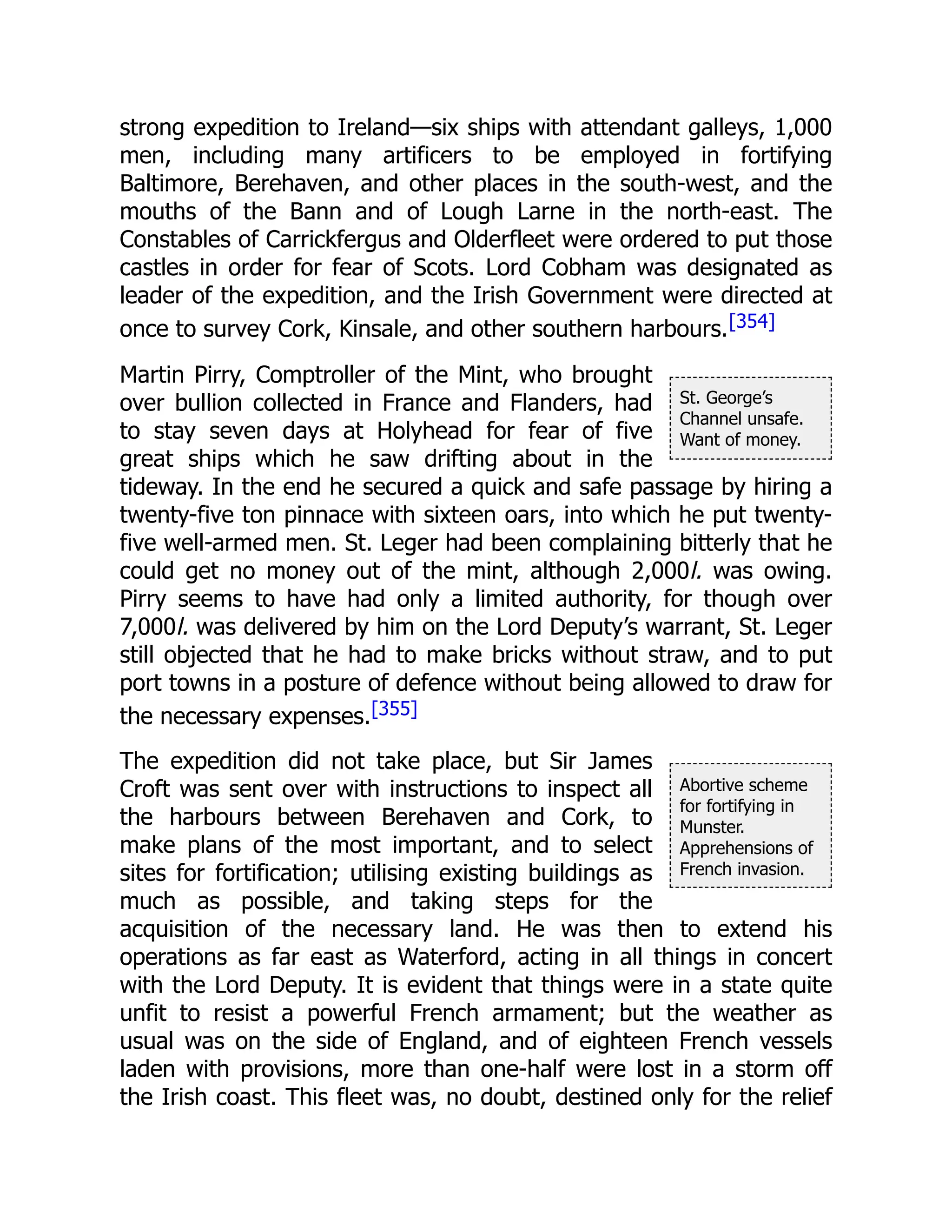 St. George’s
Channel unsafe.
Want of money.
Abortive scheme
for fortifying in
Munster.
Apprehensions of
French invasion.
strong expedition to Ireland—six ships with attendant galleys, 1,000
men, including many artificers to be employed in fortifying
Baltimore, Berehaven, and other places in the south-west, and the
mouths of the Bann and of Lough Larne in the north-east. The
Constables of Carrickfergus and Olderfleet were ordered to put those
castles in order for fear of Scots. Lord Cobham was designated as
leader of the expedition, and the Irish Government were directed at
once to survey Cork, Kinsale, and other southern harbours.[354]
Martin Pirry, Comptroller of the Mint, who brought
over bullion collected in France and Flanders, had
to stay seven days at Holyhead for fear of five
great ships which he saw drifting about in the
tideway. In the end he secured a quick and safe passage by hiring a
twenty-five ton pinnace with sixteen oars, into which he put twenty-
five well-armed men. St. Leger had been complaining bitterly that he
could get no money out of the mint, although 2,000l. was owing.
Pirry seems to have had only a limited authority, for though over
7,000l. was delivered by him on the Lord Deputy’s warrant, St. Leger
still objected that he had to make bricks without straw, and to put
port towns in a posture of defence without being allowed to draw for
the necessary expenses.[355]
The expedition did not take place, but Sir James
Croft was sent over with instructions to inspect all
the harbours between Berehaven and Cork, to
make plans of the most important, and to select
sites for fortification; utilising existing buildings as
much as possible, and taking steps for the
acquisition of the necessary land. He was then to extend his
operations as far east as Waterford, acting in all things in concert
with the Lord Deputy. It is evident that things were in a state quite
unfit to resist a powerful French armament; but the weather as
usual was on the side of England, and of eighteen French vessels
laden with provisions, more than one-half were lost in a storm off
the Irish coast. This fleet was, no doubt, destined only for the relief
 