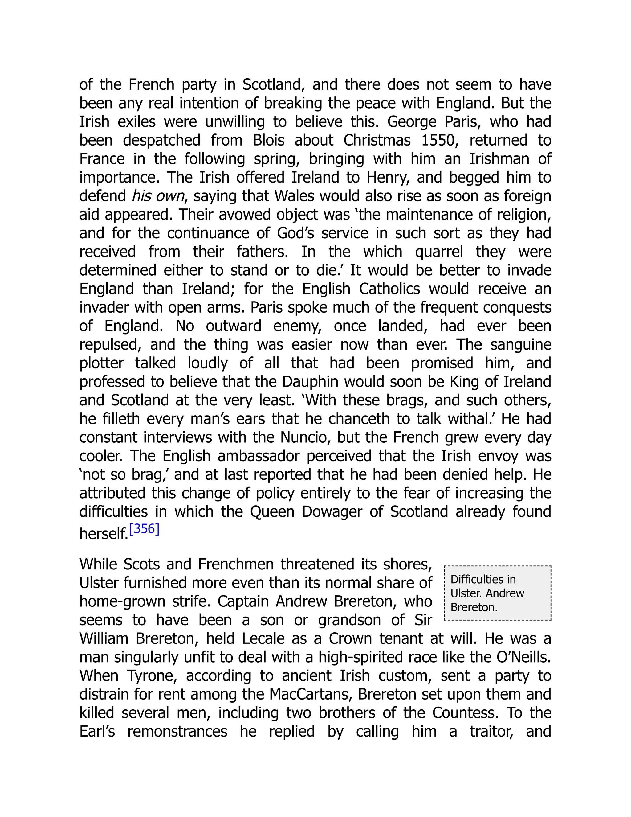 Difficulties in
Ulster. Andrew
Brereton.
of the French party in Scotland, and there does not seem to have
been any real intention of breaking the peace with England. But the
Irish exiles were unwilling to believe this. George Paris, who had
been despatched from Blois about Christmas 1550, returned to
France in the following spring, bringing with him an Irishman of
importance. The Irish offered Ireland to Henry, and begged him to
defend his own, saying that Wales would also rise as soon as foreign
aid appeared. Their avowed object was ‘the maintenance of religion,
and for the continuance of God’s service in such sort as they had
received from their fathers. In the which quarrel they were
determined either to stand or to die.’ It would be better to invade
England than Ireland; for the English Catholics would receive an
invader with open arms. Paris spoke much of the frequent conquests
of England. No outward enemy, once landed, had ever been
repulsed, and the thing was easier now than ever. The sanguine
plotter talked loudly of all that had been promised him, and
professed to believe that the Dauphin would soon be King of Ireland
and Scotland at the very least. ‘With these brags, and such others,
he filleth every man’s ears that he chanceth to talk withal.’ He had
constant interviews with the Nuncio, but the French grew every day
cooler. The English ambassador perceived that the Irish envoy was
‘not so brag,’ and at last reported that he had been denied help. He
attributed this change of policy entirely to the fear of increasing the
difficulties in which the Queen Dowager of Scotland already found
herself.[356]
While Scots and Frenchmen threatened its shores,
Ulster furnished more even than its normal share of
home-grown strife. Captain Andrew Brereton, who
seems to have been a son or grandson of Sir
William Brereton, held Lecale as a Crown tenant at will. He was a
man singularly unfit to deal with a high-spirited race like the O’Neills.
When Tyrone, according to ancient Irish custom, sent a party to
distrain for rent among the MacCartans, Brereton set upon them and
killed several men, including two brothers of the Countess. To the
Earl’s remonstrances he replied by calling him a traitor, and
 