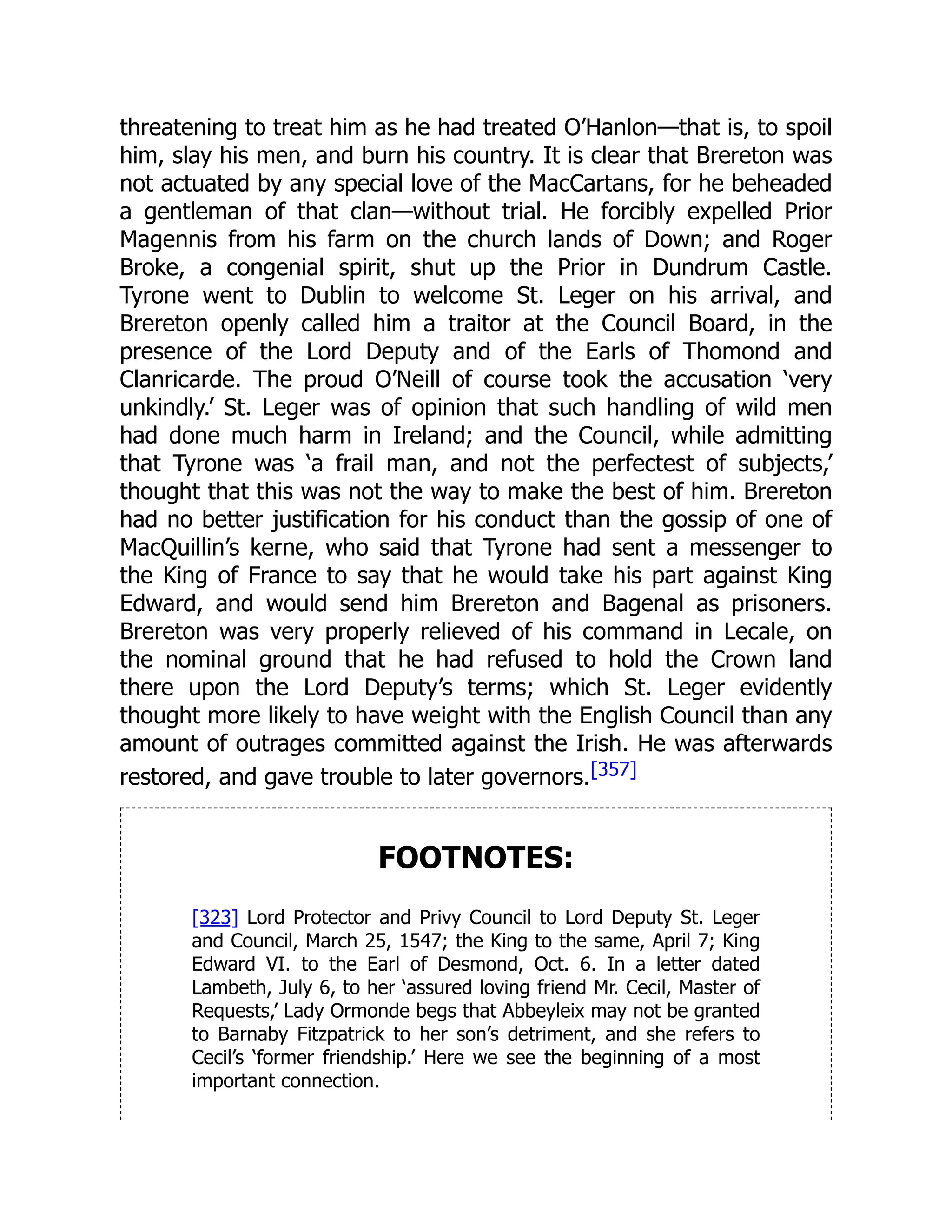 threatening to treat him as he had treated O’Hanlon—that is, to spoil
him, slay his men, and burn his country. It is clear that Brereton was
not actuated by any special love of the MacCartans, for he beheaded
a gentleman of that clan—without trial. He forcibly expelled Prior
Magennis from his farm on the church lands of Down; and Roger
Broke, a congenial spirit, shut up the Prior in Dundrum Castle.
Tyrone went to Dublin to welcome St. Leger on his arrival, and
Brereton openly called him a traitor at the Council Board, in the
presence of the Lord Deputy and of the Earls of Thomond and
Clanricarde. The proud O’Neill of course took the accusation ‘very
unkindly.’ St. Leger was of opinion that such handling of wild men
had done much harm in Ireland; and the Council, while admitting
that Tyrone was ‘a frail man, and not the perfectest of subjects,’
thought that this was not the way to make the best of him. Brereton
had no better justification for his conduct than the gossip of one of
MacQuillin’s kerne, who said that Tyrone had sent a messenger to
the King of France to say that he would take his part against King
Edward, and would send him Brereton and Bagenal as prisoners.
Brereton was very properly relieved of his command in Lecale, on
the nominal ground that he had refused to hold the Crown land
there upon the Lord Deputy’s terms; which St. Leger evidently
thought more likely to have weight with the English Council than any
amount of outrages committed against the Irish. He was afterwards
restored, and gave trouble to later governors.[357]
FOOTNOTES:
[323] Lord Protector and Privy Council to Lord Deputy St. Leger
and Council, March 25, 1547; the King to the same, April 7; King
Edward VI. to the Earl of Desmond, Oct. 6. In a letter dated
Lambeth, July 6, to her ‘assured loving friend Mr. Cecil, Master of
Requests,’ Lady Ormonde begs that Abbeyleix may not be granted
to Barnaby Fitzpatrick to her son’s detriment, and she refers to
Cecil’s ‘former friendship.’ Here we see the beginning of a most
important connection.
 