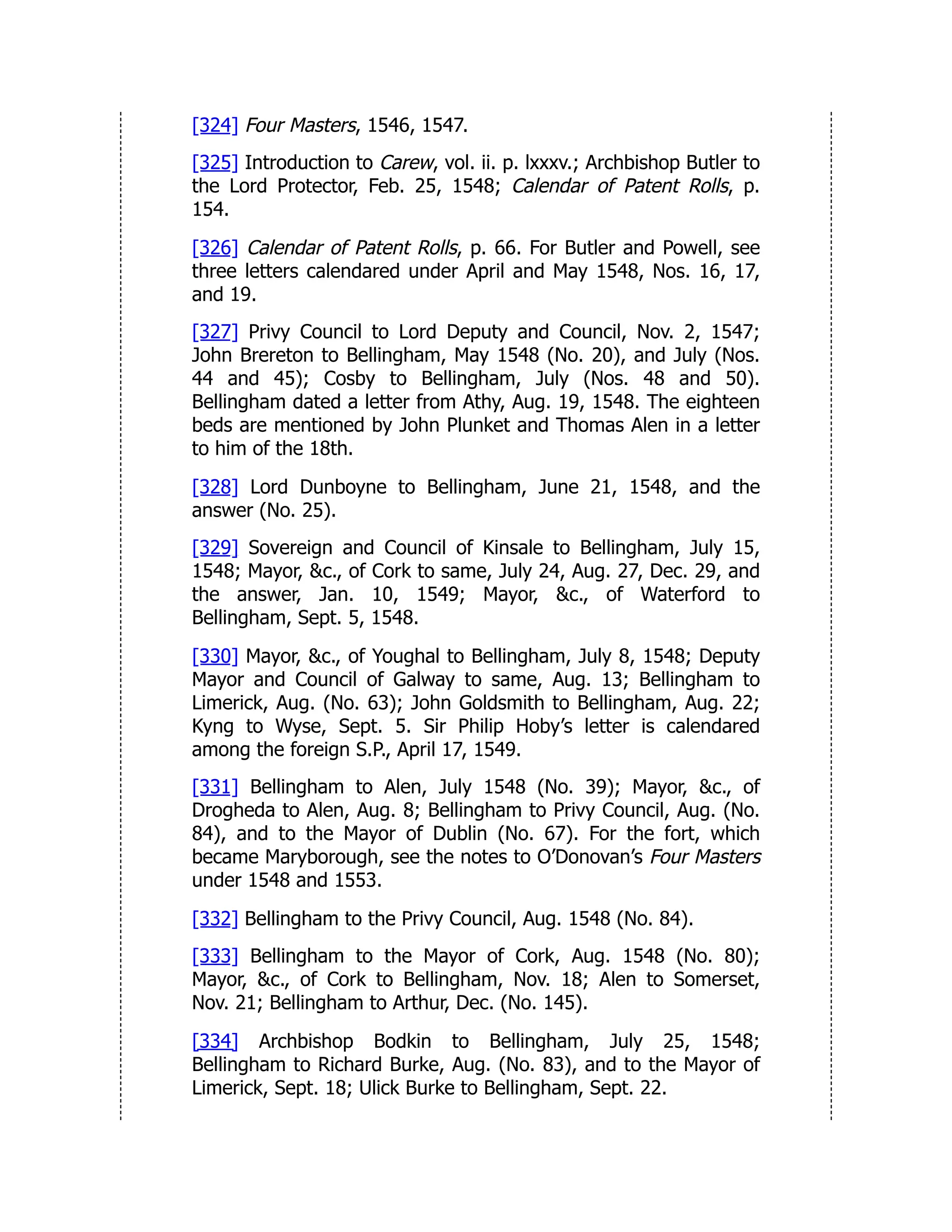 [324] Four Masters, 1546, 1547.
[325] Introduction to Carew, vol. ii. p. lxxxv.; Archbishop Butler to
the Lord Protector, Feb. 25, 1548; Calendar of Patent Rolls, p.
154.
[326] Calendar of Patent Rolls, p. 66. For Butler and Powell, see
three letters calendared under April and May 1548, Nos. 16, 17,
and 19.
[327] Privy Council to Lord Deputy and Council, Nov. 2, 1547;
John Brereton to Bellingham, May 1548 (No. 20), and July (Nos.
44 and 45); Cosby to Bellingham, July (Nos. 48 and 50).
Bellingham dated a letter from Athy, Aug. 19, 1548. The eighteen
beds are mentioned by John Plunket and Thomas Alen in a letter
to him of the 18th.
[328] Lord Dunboyne to Bellingham, June 21, 1548, and the
answer (No. 25).
[329] Sovereign and Council of Kinsale to Bellingham, July 15,
1548; Mayor, &c., of Cork to same, July 24, Aug. 27, Dec. 29, and
the answer, Jan. 10, 1549; Mayor, &c., of Waterford to
Bellingham, Sept. 5, 1548.
[330] Mayor, &c., of Youghal to Bellingham, July 8, 1548; Deputy
Mayor and Council of Galway to same, Aug. 13; Bellingham to
Limerick, Aug. (No. 63); John Goldsmith to Bellingham, Aug. 22;
Kyng to Wyse, Sept. 5. Sir Philip Hoby’s letter is calendared
among the foreign S.P., April 17, 1549.
[331] Bellingham to Alen, July 1548 (No. 39); Mayor, &c., of
Drogheda to Alen, Aug. 8; Bellingham to Privy Council, Aug. (No.
84), and to the Mayor of Dublin (No. 67). For the fort, which
became Maryborough, see the notes to O’Donovan’s Four Masters
under 1548 and 1553.
[332] Bellingham to the Privy Council, Aug. 1548 (No. 84).
[333] Bellingham to the Mayor of Cork, Aug. 1548 (No. 80);
Mayor, &c., of Cork to Bellingham, Nov. 18; Alen to Somerset,
Nov. 21; Bellingham to Arthur, Dec. (No. 145).
[334] Archbishop Bodkin to Bellingham, July 25, 1548;
Bellingham to Richard Burke, Aug. (No. 83), and to the Mayor of
Limerick, Sept. 18; Ulick Burke to Bellingham, Sept. 22.
 