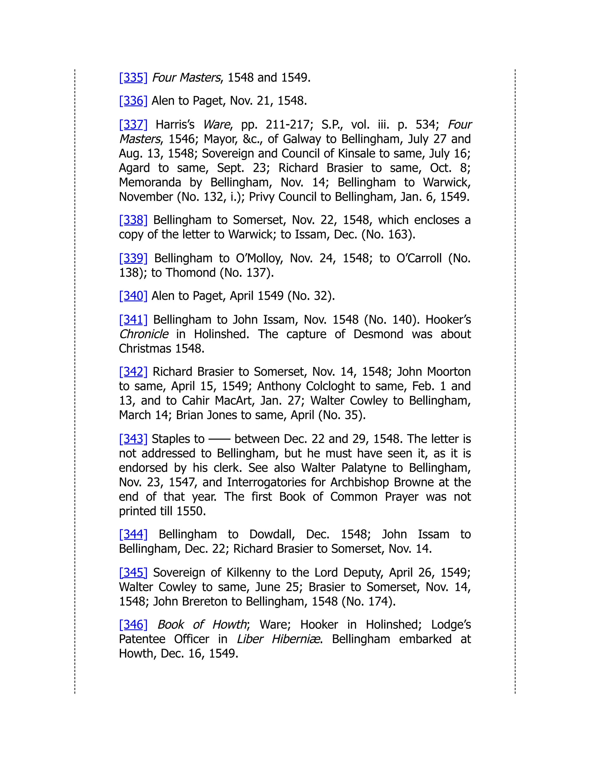 [335] Four Masters, 1548 and 1549.
[336] Alen to Paget, Nov. 21, 1548.
[337] Harris’s Ware, pp. 211-217; S.P., vol. iii. p. 534; Four
Masters, 1546; Mayor, &c., of Galway to Bellingham, July 27 and
Aug. 13, 1548; Sovereign and Council of Kinsale to same, July 16;
Agard to same, Sept. 23; Richard Brasier to same, Oct. 8;
Memoranda by Bellingham, Nov. 14; Bellingham to Warwick,
November (No. 132, i.); Privy Council to Bellingham, Jan. 6, 1549.
[338] Bellingham to Somerset, Nov. 22, 1548, which encloses a
copy of the letter to Warwick; to Issam, Dec. (No. 163).
[339] Bellingham to O’Molloy, Nov. 24, 1548; to O’Carroll (No.
138); to Thomond (No. 137).
[340] Alen to Paget, April 1549 (No. 32).
[341] Bellingham to John Issam, Nov. 1548 (No. 140). Hooker’s
Chronicle in Holinshed. The capture of Desmond was about
Christmas 1548.
[342] Richard Brasier to Somerset, Nov. 14, 1548; John Moorton
to same, April 15, 1549; Anthony Colcloght to same, Feb. 1 and
13, and to Cahir MacArt, Jan. 27; Walter Cowley to Bellingham,
March 14; Brian Jones to same, April (No. 35).
[343] Staples to —— between Dec. 22 and 29, 1548. The letter is
not addressed to Bellingham, but he must have seen it, as it is
endorsed by his clerk. See also Walter Palatyne to Bellingham,
Nov. 23, 1547, and Interrogatories for Archbishop Browne at the
end of that year. The first Book of Common Prayer was not
printed till 1550.
[344] Bellingham to Dowdall, Dec. 1548; John Issam to
Bellingham, Dec. 22; Richard Brasier to Somerset, Nov. 14.
[345] Sovereign of Kilkenny to the Lord Deputy, April 26, 1549;
Walter Cowley to same, June 25; Brasier to Somerset, Nov. 14,
1548; John Brereton to Bellingham, 1548 (No. 174).
[346] Book of Howth; Ware; Hooker in Holinshed; Lodge’s
Patentee Officer in Liber Hiberniæ. Bellingham embarked at
Howth, Dec. 16, 1549.
 