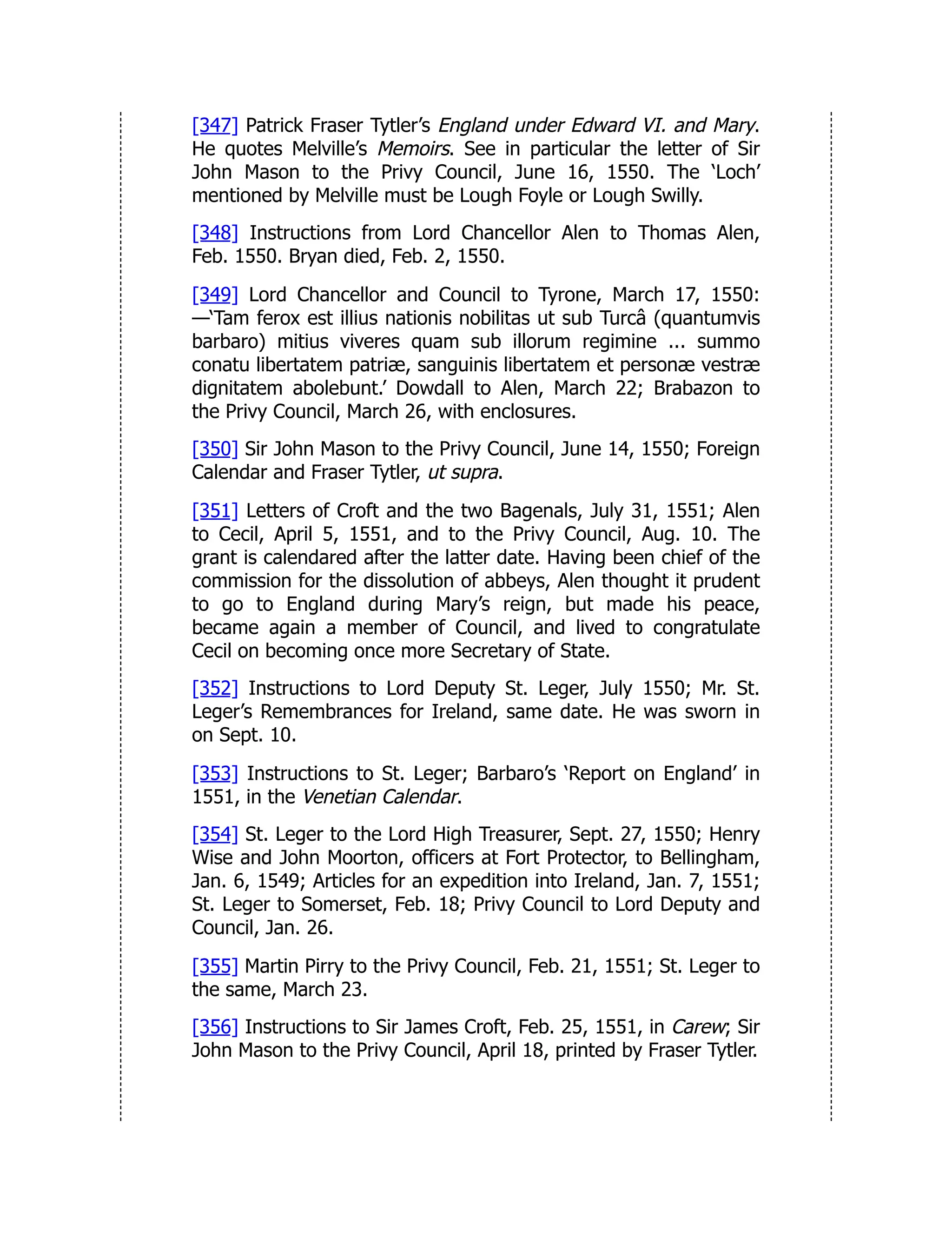 [347] Patrick Fraser Tytler’s England under Edward VI. and Mary.
He quotes Melville’s Memoirs. See in particular the letter of Sir
John Mason to the Privy Council, June 16, 1550. The ‘Loch’
mentioned by Melville must be Lough Foyle or Lough Swilly.
[348] Instructions from Lord Chancellor Alen to Thomas Alen,
Feb. 1550. Bryan died, Feb. 2, 1550.
[349] Lord Chancellor and Council to Tyrone, March 17, 1550:
—‘Tam ferox est illius nationis nobilitas ut sub Turcâ (quantumvis
barbaro) mitius viveres quam sub illorum regimine ... summo
conatu libertatem patriæ, sanguinis libertatem et personæ vestræ
dignitatem abolebunt.’ Dowdall to Alen, March 22; Brabazon to
the Privy Council, March 26, with enclosures.
[350] Sir John Mason to the Privy Council, June 14, 1550; Foreign
Calendar and Fraser Tytler, ut supra.
[351] Letters of Croft and the two Bagenals, July 31, 1551; Alen
to Cecil, April 5, 1551, and to the Privy Council, Aug. 10. The
grant is calendared after the latter date. Having been chief of the
commission for the dissolution of abbeys, Alen thought it prudent
to go to England during Mary’s reign, but made his peace,
became again a member of Council, and lived to congratulate
Cecil on becoming once more Secretary of State.
[352] Instructions to Lord Deputy St. Leger, July 1550; Mr. St.
Leger’s Remembrances for Ireland, same date. He was sworn in
on Sept. 10.
[353] Instructions to St. Leger; Barbaro’s ‘Report on England’ in
1551, in the Venetian Calendar.
[354] St. Leger to the Lord High Treasurer, Sept. 27, 1550; Henry
Wise and John Moorton, officers at Fort Protector, to Bellingham,
Jan. 6, 1549; Articles for an expedition into Ireland, Jan. 7, 1551;
St. Leger to Somerset, Feb. 18; Privy Council to Lord Deputy and
Council, Jan. 26.
[355] Martin Pirry to the Privy Council, Feb. 21, 1551; St. Leger to
the same, March 23.
[356] Instructions to Sir James Croft, Feb. 25, 1551, in Carew; Sir
John Mason to the Privy Council, April 18, printed by Fraser Tytler.
 