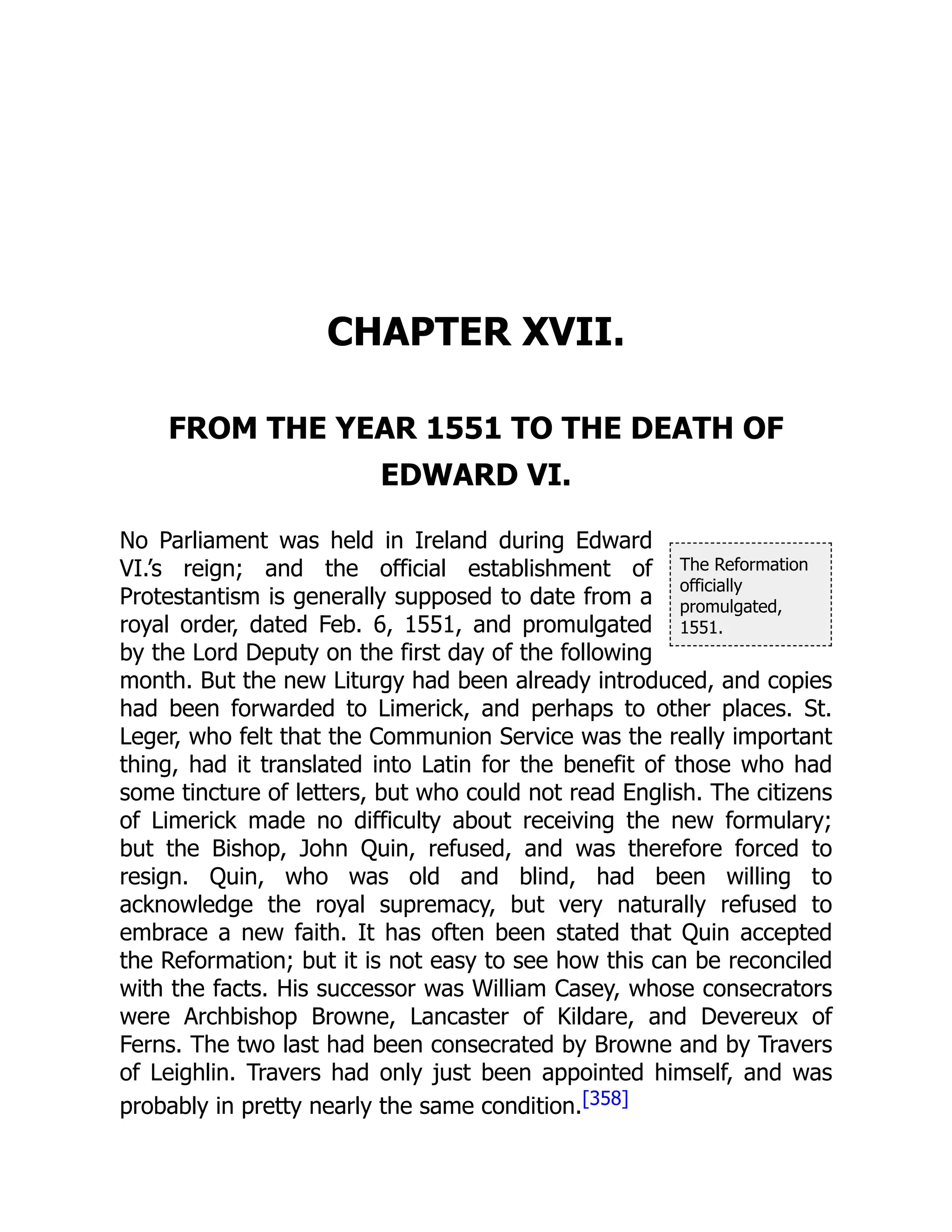 The Reformation
officially
promulgated,
1551.
CHAPTER XVII.
FROM THE YEAR 1551 TO THE DEATH OF
EDWARD VI.
No Parliament was held in Ireland during Edward
VI.’s reign; and the official establishment of
Protestantism is generally supposed to date from a
royal order, dated Feb. 6, 1551, and promulgated
by the Lord Deputy on the first day of the following
month. But the new Liturgy had been already introduced, and copies
had been forwarded to Limerick, and perhaps to other places. St.
Leger, who felt that the Communion Service was the really important
thing, had it translated into Latin for the benefit of those who had
some tincture of letters, but who could not read English. The citizens
of Limerick made no difficulty about receiving the new formulary;
but the Bishop, John Quin, refused, and was therefore forced to
resign. Quin, who was old and blind, had been willing to
acknowledge the royal supremacy, but very naturally refused to
embrace a new faith. It has often been stated that Quin accepted
the Reformation; but it is not easy to see how this can be reconciled
with the facts. His successor was William Casey, whose consecrators
were Archbishop Browne, Lancaster of Kildare, and Devereux of
Ferns. The two last had been consecrated by Browne and by Travers
of Leighlin. Travers had only just been appointed himself, and was
probably in pretty nearly the same condition.[358]
 