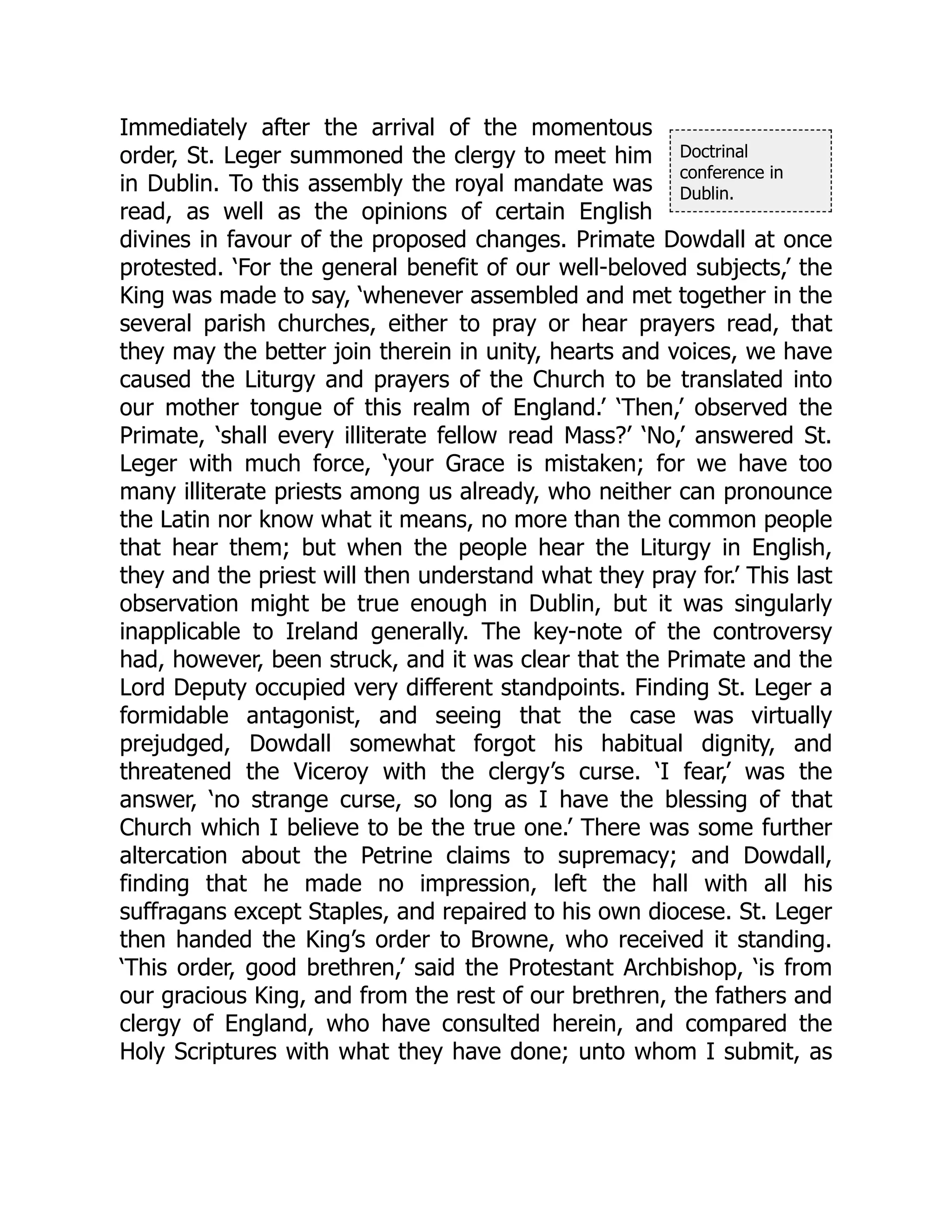 Doctrinal
conference in
Dublin.
Immediately after the arrival of the momentous
order, St. Leger summoned the clergy to meet him
in Dublin. To this assembly the royal mandate was
read, as well as the opinions of certain English
divines in favour of the proposed changes. Primate Dowdall at once
protested. ‘For the general benefit of our well-beloved subjects,’ the
King was made to say, ‘whenever assembled and met together in the
several parish churches, either to pray or hear prayers read, that
they may the better join therein in unity, hearts and voices, we have
caused the Liturgy and prayers of the Church to be translated into
our mother tongue of this realm of England.’ ‘Then,’ observed the
Primate, ‘shall every illiterate fellow read Mass?’ ‘No,’ answered St.
Leger with much force, ‘your Grace is mistaken; for we have too
many illiterate priests among us already, who neither can pronounce
the Latin nor know what it means, no more than the common people
that hear them; but when the people hear the Liturgy in English,
they and the priest will then understand what they pray for.’ This last
observation might be true enough in Dublin, but it was singularly
inapplicable to Ireland generally. The key-note of the controversy
had, however, been struck, and it was clear that the Primate and the
Lord Deputy occupied very different standpoints. Finding St. Leger a
formidable antagonist, and seeing that the case was virtually
prejudged, Dowdall somewhat forgot his habitual dignity, and
threatened the Viceroy with the clergy’s curse. ‘I fear,’ was the
answer, ‘no strange curse, so long as I have the blessing of that
Church which I believe to be the true one.’ There was some further
altercation about the Petrine claims to supremacy; and Dowdall,
finding that he made no impression, left the hall with all his
suffragans except Staples, and repaired to his own diocese. St. Leger
then handed the King’s order to Browne, who received it standing.
‘This order, good brethren,’ said the Protestant Archbishop, ‘is from
our gracious King, and from the rest of our brethren, the fathers and
clergy of England, who have consulted herein, and compared the
Holy Scriptures with what they have done; unto whom I submit, as
 