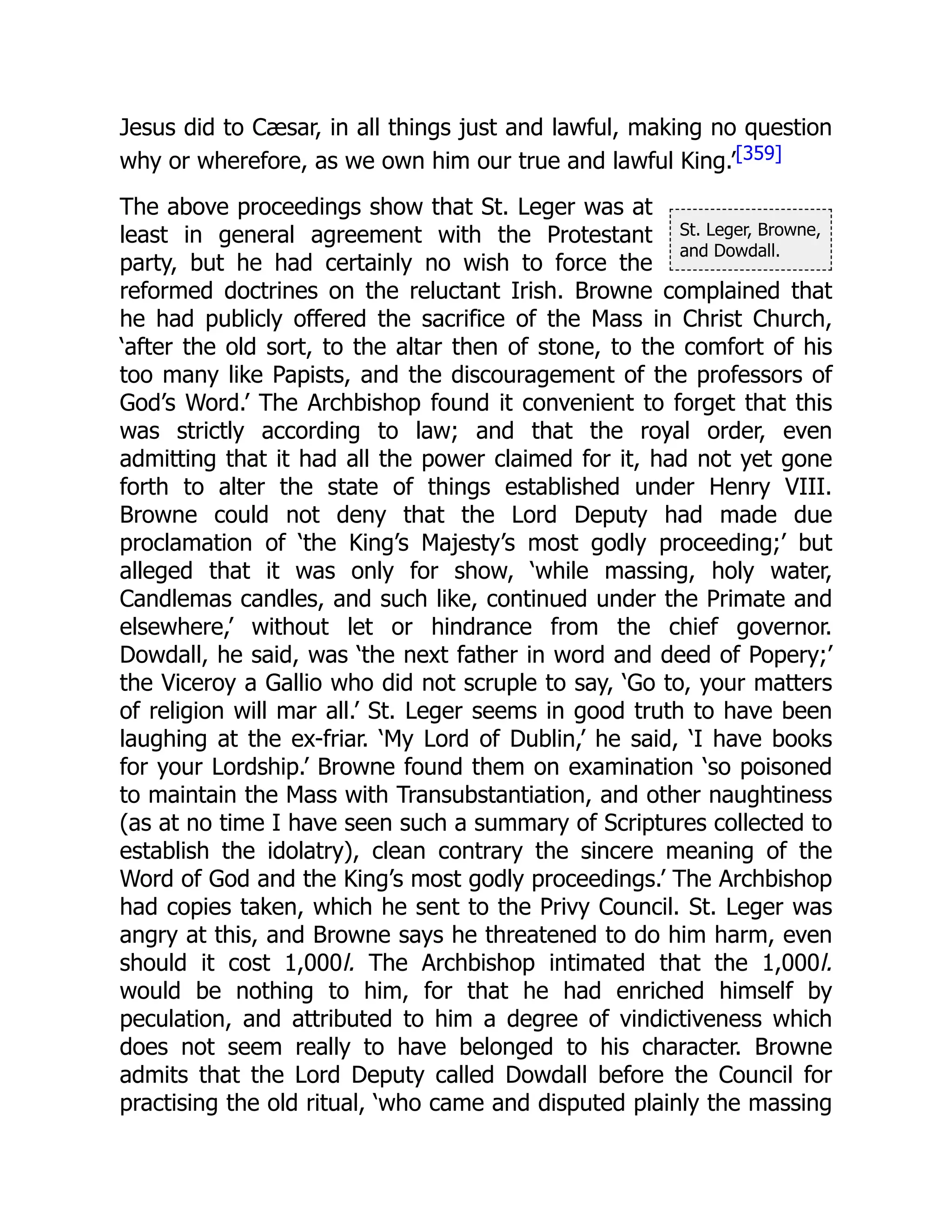 St. Leger, Browne,
and Dowdall.
Jesus did to Cæsar, in all things just and lawful, making no question
why or wherefore, as we own him our true and lawful King.’[359]
The above proceedings show that St. Leger was at
least in general agreement with the Protestant
party, but he had certainly no wish to force the
reformed doctrines on the reluctant Irish. Browne complained that
he had publicly offered the sacrifice of the Mass in Christ Church,
‘after the old sort, to the altar then of stone, to the comfort of his
too many like Papists, and the discouragement of the professors of
God’s Word.’ The Archbishop found it convenient to forget that this
was strictly according to law; and that the royal order, even
admitting that it had all the power claimed for it, had not yet gone
forth to alter the state of things established under Henry VIII.
Browne could not deny that the Lord Deputy had made due
proclamation of ‘the King’s Majesty’s most godly proceeding;’ but
alleged that it was only for show, ‘while massing, holy water,
Candlemas candles, and such like, continued under the Primate and
elsewhere,’ without let or hindrance from the chief governor.
Dowdall, he said, was ‘the next father in word and deed of Popery;’
the Viceroy a Gallio who did not scruple to say, ‘Go to, your matters
of religion will mar all.’ St. Leger seems in good truth to have been
laughing at the ex-friar. ‘My Lord of Dublin,’ he said, ‘I have books
for your Lordship.’ Browne found them on examination ‘so poisoned
to maintain the Mass with Transubstantiation, and other naughtiness
(as at no time I have seen such a summary of Scriptures collected to
establish the idolatry), clean contrary the sincere meaning of the
Word of God and the King’s most godly proceedings.’ The Archbishop
had copies taken, which he sent to the Privy Council. St. Leger was
angry at this, and Browne says he threatened to do him harm, even
should it cost 1,000l. The Archbishop intimated that the 1,000l.
would be nothing to him, for that he had enriched himself by
peculation, and attributed to him a degree of vindictiveness which
does not seem really to have belonged to his character. Browne
admits that the Lord Deputy called Dowdall before the Council for
practising the old ritual, ‘who came and disputed plainly the massing
 