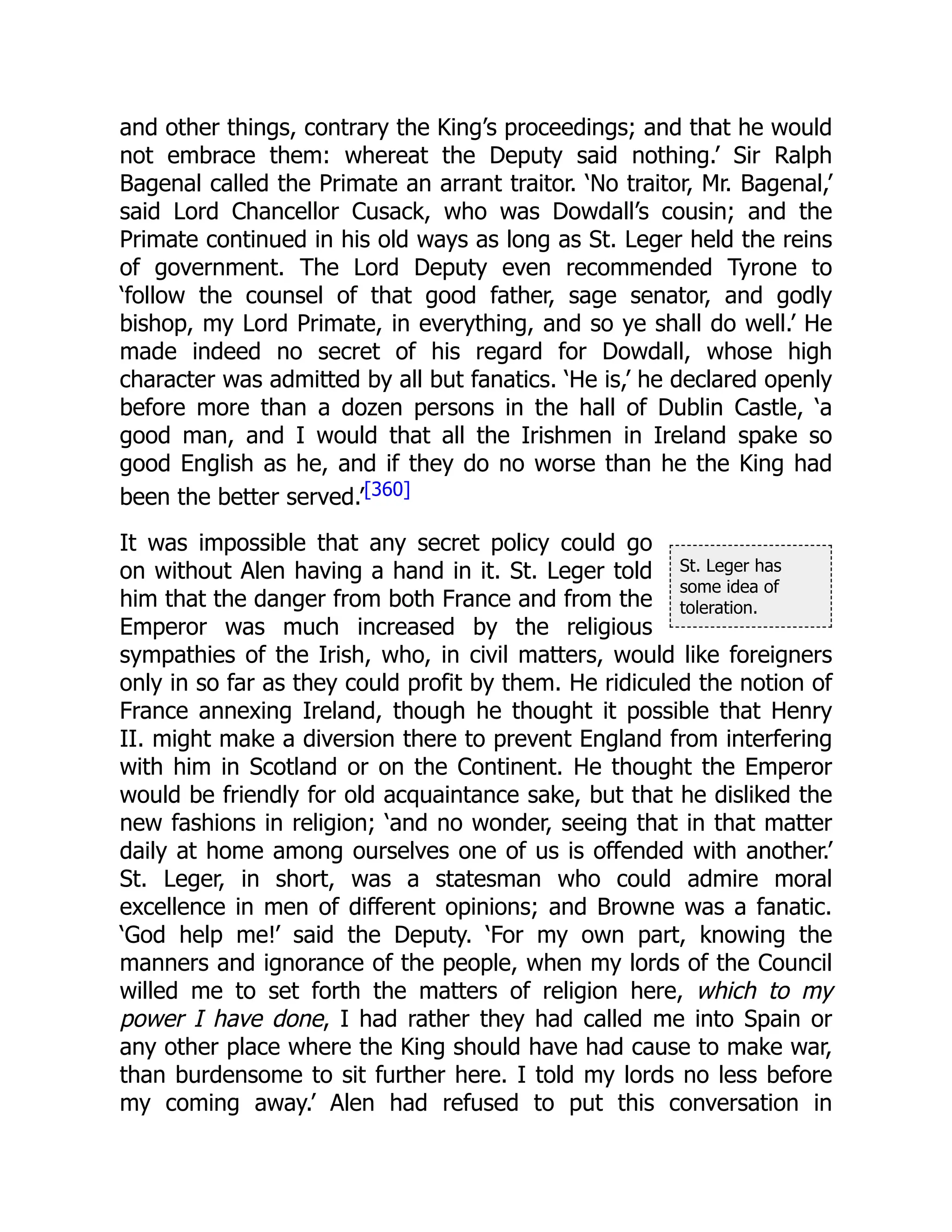 St. Leger has
some idea of
toleration.
and other things, contrary the King’s proceedings; and that he would
not embrace them: whereat the Deputy said nothing.’ Sir Ralph
Bagenal called the Primate an arrant traitor. ‘No traitor, Mr. Bagenal,’
said Lord Chancellor Cusack, who was Dowdall’s cousin; and the
Primate continued in his old ways as long as St. Leger held the reins
of government. The Lord Deputy even recommended Tyrone to
‘follow the counsel of that good father, sage senator, and godly
bishop, my Lord Primate, in everything, and so ye shall do well.’ He
made indeed no secret of his regard for Dowdall, whose high
character was admitted by all but fanatics. ‘He is,’ he declared openly
before more than a dozen persons in the hall of Dublin Castle, ‘a
good man, and I would that all the Irishmen in Ireland spake so
good English as he, and if they do no worse than he the King had
been the better served.’[360]
It was impossible that any secret policy could go
on without Alen having a hand in it. St. Leger told
him that the danger from both France and from the
Emperor was much increased by the religious
sympathies of the Irish, who, in civil matters, would like foreigners
only in so far as they could profit by them. He ridiculed the notion of
France annexing Ireland, though he thought it possible that Henry
II. might make a diversion there to prevent England from interfering
with him in Scotland or on the Continent. He thought the Emperor
would be friendly for old acquaintance sake, but that he disliked the
new fashions in religion; ‘and no wonder, seeing that in that matter
daily at home among ourselves one of us is offended with another.’
St. Leger, in short, was a statesman who could admire moral
excellence in men of different opinions; and Browne was a fanatic.
‘God help me!’ said the Deputy. ‘For my own part, knowing the
manners and ignorance of the people, when my lords of the Council
willed me to set forth the matters of religion here, which to my
power I have done, I had rather they had called me into Spain or
any other place where the King should have had cause to make war,
than burdensome to sit further here. I told my lords no less before
my coming away.’ Alen had refused to put this conversation in
 