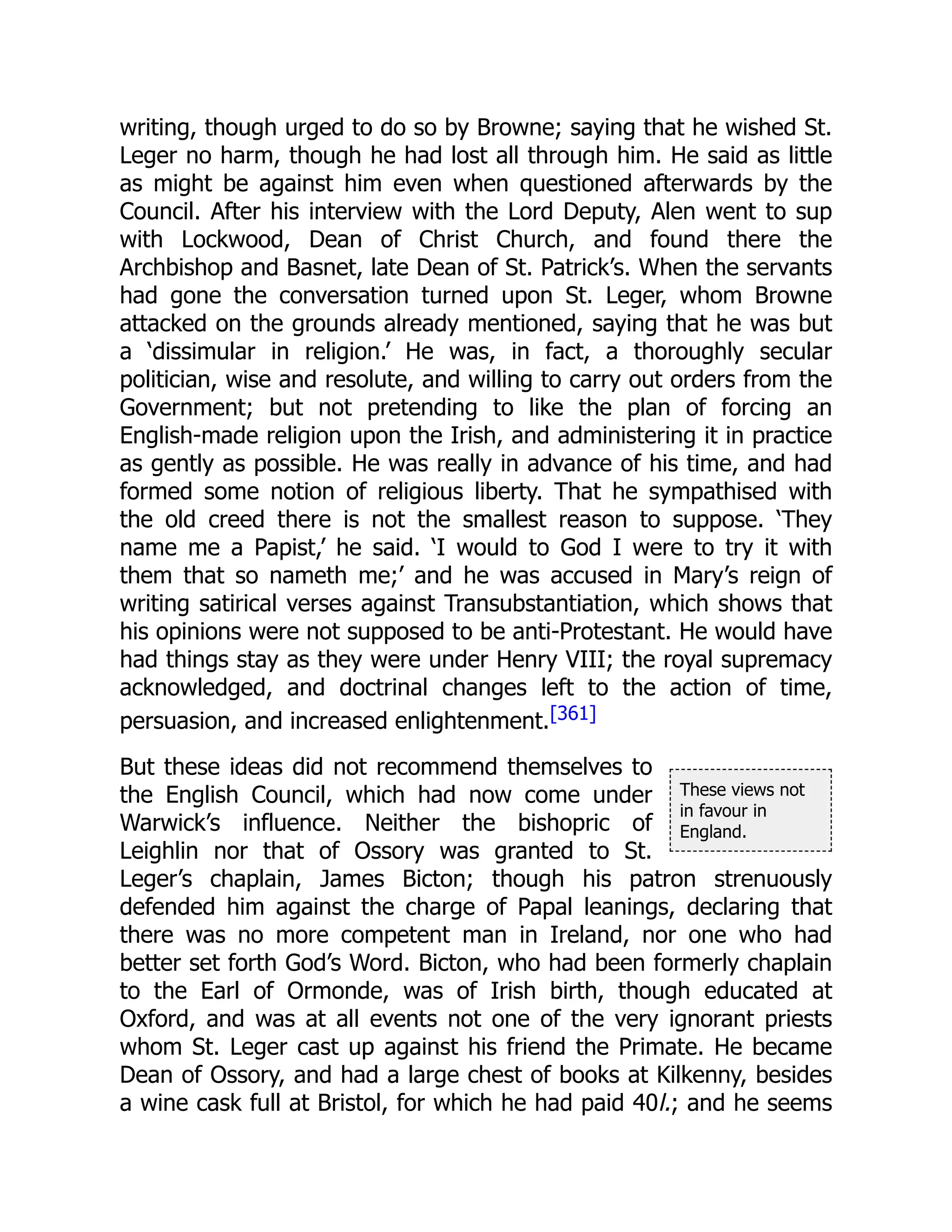 These views not
in favour in
England.
writing, though urged to do so by Browne; saying that he wished St.
Leger no harm, though he had lost all through him. He said as little
as might be against him even when questioned afterwards by the
Council. After his interview with the Lord Deputy, Alen went to sup
with Lockwood, Dean of Christ Church, and found there the
Archbishop and Basnet, late Dean of St. Patrick’s. When the servants
had gone the conversation turned upon St. Leger, whom Browne
attacked on the grounds already mentioned, saying that he was but
a ‘dissimular in religion.’ He was, in fact, a thoroughly secular
politician, wise and resolute, and willing to carry out orders from the
Government; but not pretending to like the plan of forcing an
English-made religion upon the Irish, and administering it in practice
as gently as possible. He was really in advance of his time, and had
formed some notion of religious liberty. That he sympathised with
the old creed there is not the smallest reason to suppose. ‘They
name me a Papist,’ he said. ‘I would to God I were to try it with
them that so nameth me;’ and he was accused in Mary’s reign of
writing satirical verses against Transubstantiation, which shows that
his opinions were not supposed to be anti-Protestant. He would have
had things stay as they were under Henry VIII; the royal supremacy
acknowledged, and doctrinal changes left to the action of time,
persuasion, and increased enlightenment.[361]
But these ideas did not recommend themselves to
the English Council, which had now come under
Warwick’s influence. Neither the bishopric of
Leighlin nor that of Ossory was granted to St.
Leger’s chaplain, James Bicton; though his patron strenuously
defended him against the charge of Papal leanings, declaring that
there was no more competent man in Ireland, nor one who had
better set forth God’s Word. Bicton, who had been formerly chaplain
to the Earl of Ormonde, was of Irish birth, though educated at
Oxford, and was at all events not one of the very ignorant priests
whom St. Leger cast up against his friend the Primate. He became
Dean of Ossory, and had a large chest of books at Kilkenny, besides
a wine cask full at Bristol, for which he had paid 40l.; and he seems
 