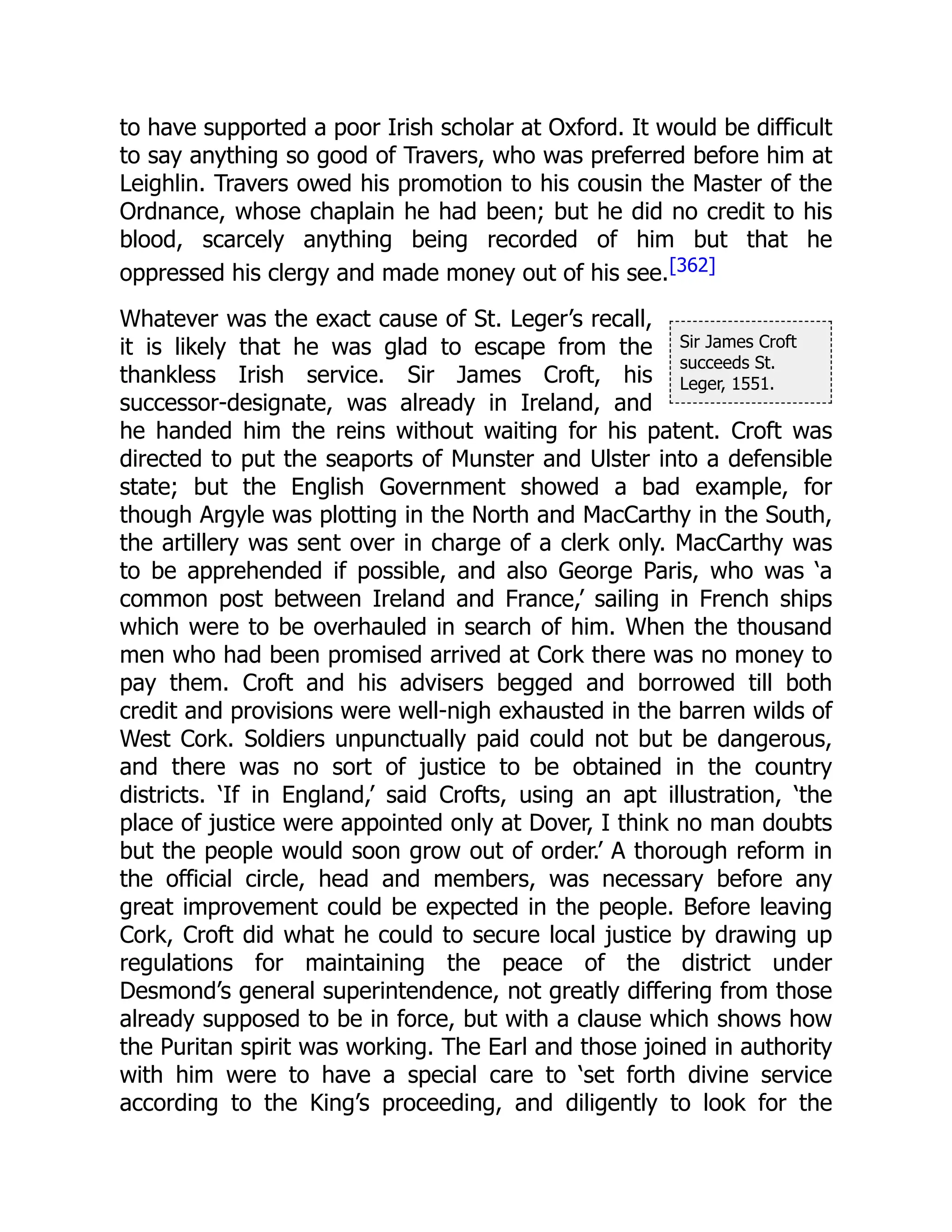 Sir James Croft
succeeds St.
Leger, 1551.
to have supported a poor Irish scholar at Oxford. It would be difficult
to say anything so good of Travers, who was preferred before him at
Leighlin. Travers owed his promotion to his cousin the Master of the
Ordnance, whose chaplain he had been; but he did no credit to his
blood, scarcely anything being recorded of him but that he
oppressed his clergy and made money out of his see.[362]
Whatever was the exact cause of St. Leger’s recall,
it is likely that he was glad to escape from the
thankless Irish service. Sir James Croft, his
successor-designate, was already in Ireland, and
he handed him the reins without waiting for his patent. Croft was
directed to put the seaports of Munster and Ulster into a defensible
state; but the English Government showed a bad example, for
though Argyle was plotting in the North and MacCarthy in the South,
the artillery was sent over in charge of a clerk only. MacCarthy was
to be apprehended if possible, and also George Paris, who was ‘a
common post between Ireland and France,’ sailing in French ships
which were to be overhauled in search of him. When the thousand
men who had been promised arrived at Cork there was no money to
pay them. Croft and his advisers begged and borrowed till both
credit and provisions were well-nigh exhausted in the barren wilds of
West Cork. Soldiers unpunctually paid could not but be dangerous,
and there was no sort of justice to be obtained in the country
districts. ‘If in England,’ said Crofts, using an apt illustration, ‘the
place of justice were appointed only at Dover, I think no man doubts
but the people would soon grow out of order.’ A thorough reform in
the official circle, head and members, was necessary before any
great improvement could be expected in the people. Before leaving
Cork, Croft did what he could to secure local justice by drawing up
regulations for maintaining the peace of the district under
Desmond’s general superintendence, not greatly differing from those
already supposed to be in force, but with a clause which shows how
the Puritan spirit was working. The Earl and those joined in authority
with him were to have a special care to ‘set forth divine service
according to the King’s proceeding, and diligently to look for the
 