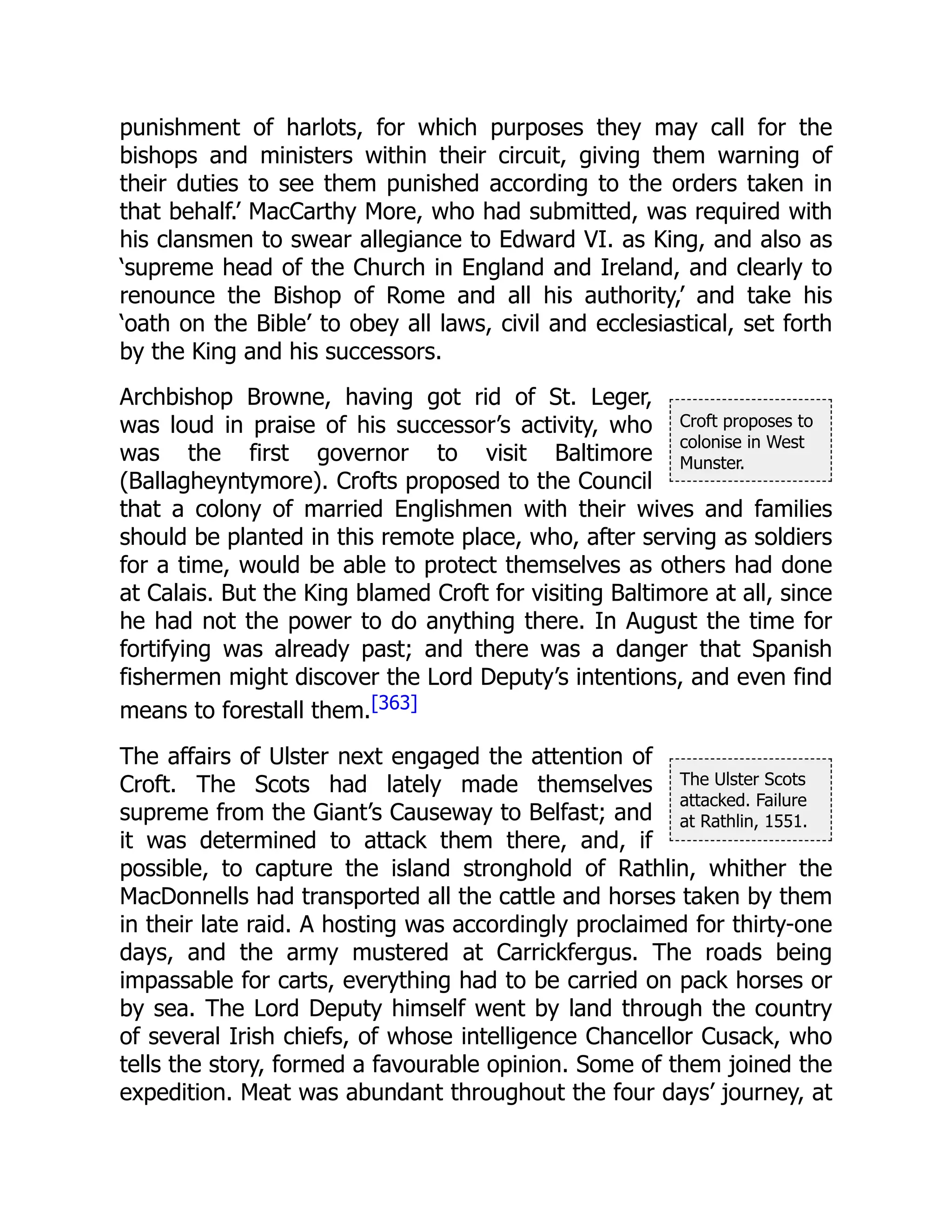 Croft proposes to
colonise in West
Munster.
The Ulster Scots
attacked. Failure
at Rathlin, 1551.
punishment of harlots, for which purposes they may call for the
bishops and ministers within their circuit, giving them warning of
their duties to see them punished according to the orders taken in
that behalf.’ MacCarthy More, who had submitted, was required with
his clansmen to swear allegiance to Edward VI. as King, and also as
‘supreme head of the Church in England and Ireland, and clearly to
renounce the Bishop of Rome and all his authority,’ and take his
‘oath on the Bible’ to obey all laws, civil and ecclesiastical, set forth
by the King and his successors.
Archbishop Browne, having got rid of St. Leger,
was loud in praise of his successor’s activity, who
was the first governor to visit Baltimore
(Ballagheyntymore). Crofts proposed to the Council
that a colony of married Englishmen with their wives and families
should be planted in this remote place, who, after serving as soldiers
for a time, would be able to protect themselves as others had done
at Calais. But the King blamed Croft for visiting Baltimore at all, since
he had not the power to do anything there. In August the time for
fortifying was already past; and there was a danger that Spanish
fishermen might discover the Lord Deputy’s intentions, and even find
means to forestall them.[363]
The affairs of Ulster next engaged the attention of
Croft. The Scots had lately made themselves
supreme from the Giant’s Causeway to Belfast; and
it was determined to attack them there, and, if
possible, to capture the island stronghold of Rathlin, whither the
MacDonnells had transported all the cattle and horses taken by them
in their late raid. A hosting was accordingly proclaimed for thirty-one
days, and the army mustered at Carrickfergus. The roads being
impassable for carts, everything had to be carried on pack horses or
by sea. The Lord Deputy himself went by land through the country
of several Irish chiefs, of whose intelligence Chancellor Cusack, who
tells the story, formed a favourable opinion. Some of them joined the
expedition. Meat was abundant throughout the four days’ journey, at
 