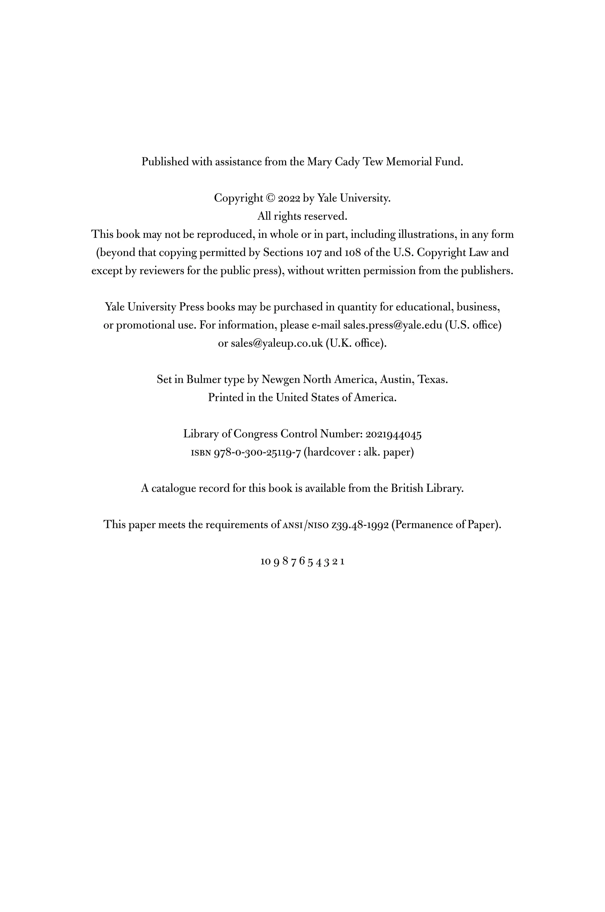 Published with assistance from the Mary Cady Tew Memorial Fund.
Copyright © 2022 by Yale University.
All rights reserved.
This book may not be reproduced, in whole or in part, including illustrations, in any form
(beyond that copying permitted by Sections 107 and 108 of the U.S. Copyright Law and
except by reviewers for the public press), without written permission from the publishers.
Yale University Press books may be purchased in quantity for educational, business,
or promotional use. For information, please e-mail sales.press@yale.edu (U.S. ofﬁce)
or sales@yaleup.co.uk (U.K. ofﬁce).
Set in Bulmer type by Newgen North America, Austin, Texas.
Printed in the United States of America.
Library of Congress Control Number: 2021944045
isbn 978-0-300-25119-7 (hardcover : alk. paper)
A catalogue record for this book is available from the British Library.
This paper meets the requirements of ansi/niso z39.48-1992 (Permanence of Paper).
10 9 8 7 6 5 4 3 2 1
 