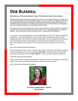 Core Values Spotlight Winner—Q4 2014
Serving Others
Deb Blasdell has been nominated as someone who lives our Core Values and leads by example in her
role Proposal Development and Presentation Designer. Her positive attitude is contagious which helps
build great relationships with her colleagues and internal partners. Deb is a team player who shows
consistent support by stepping in and helping other people succeed. With dedication and willingness to
help, she is a leading example of our Core Value, Serving Others.
Deb always goes above and beyond with a smile on her face without a single complaint. No matter how
busy she may be, she drops anything she's doing to listen to your request and respond as quickly as
possible. Her work ethic does not go unnoticed as she is a great asset to MarketSource.
“I can’t think of a more deserving person to represent MarketSource in the “Core Values” spotlight than
Deb Blasdell. In business development, we rely heavily on Deb’s incredible skill sets to bring our
thoughts and ideas to life in the form of customer presentations. She’s an integral part of our sales pro-
cess and brings her creativity, positive attitude, and high work ethic to the table each and every
time. Deb embodies our core values across the board and we are so fortunate to have her on the
team.”
Chris Greco, Director Business Development
“Deb just gets it done, Period! Never a complaint, and always a sweet smile. Her attitude is incredible
and her representation of our values is exemplary! Work Ethic? She will respond to a request 24/7,
and always come through! She truly Serves Others!! I don’t know what we would do without her!”
Dave Krak, National Account Manager
“Deb, truly lives the W3 mentality of doing whatever, whenever, wherever and always has a smile when
doing it. She is such a joy to work with and am very lucky to have her on my team.”
Brian Conley, Director Business Development
Deb Blasdell
P ro po sa l D e v e lo pm e n t a n d P r e s e n tat i o n D es i g n e r
 