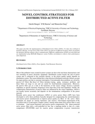 Electrical and Electronics Engineering: An International Journal (ELELIJ) Vol 2, No 1, February 2013
45
NOVEL CONTROL STRATEGIES FOR
DISTRIBUTED ACTIVE FILTER
Sakshi Bangia1
,P.R.Sharma3
and Maneesha Garg2
1,2
Department of Electrical Engineering, YMCA University of Science and Technology,
Faridabad, Haryana
sakshibangia@gmail.com1, prsharma1966@gmail.com2
3
Department of Humanities of Applied Science, YMCA University of Science and
Technology
garg_maneesha@yahoo.com3
ABSTRACT
This paper describes the implementation of Distributed Active Filters (DAFs). To share the workload of
harmonic filtering, several Active Filter Units (AFUs) are placed on different locations which can perform
the harmonic filtering without a direct communication. Different configurations of DAFs are described and
are implemented using MATLAB /Simpower system Toolbox environment to observe their performances
and comparison.
KEYWORDS
Distributed Active Filters (DAFs), Power Quality, Total Harmonic Distortion
1. INTRODUCTION
Most of the pollution issues created in power systems are due to the non-linear characteristics and
fast switching of power electronic equipment. Distribution system locates the end of power
system and is connected to the customer directly, so the power quality mainly depends on
distribution system. The reason behind this is that electrical distribution networks failures account
for major portion, just due to customer interruption. Conventionally these problems are solved by
passive L-C filters. But these L-C filters introduce tuning, aging, resonance problems and
these filters are large in size and are suited for fixed harmonic compensation. . Moreover,
the passive filter acts as a sink to the harmonics of the source voltage, because it presents
impedance at specific harmonic frequencies lower than that of the load impedance. Finally, the
compensation characteristics of passive filters are influenced by the source impedance, which is
not usually known accurately and depends on the instantaneous configuration of the power
network.
Recently active power line conditioners (APLC) or active power filters (APF) have been
developed to solve these problems basically designed for compensating the current-harmonics
and reactive power simultaneously to improve power quality [1]. Most of the active filters
developed are based on sensing harmonics and reactive Volt-Ampere requirements of the
non-linear load [2-3].and require complex control. Among which shunt active power filter is used
to eliminate load current harmonics and reactive power compensation. The shunt-connected
active power filter, with a self-controlled dc bus, has a topology similar to that of a static
compensator (STATCOM) used for reactive power compensation in power transmission
 