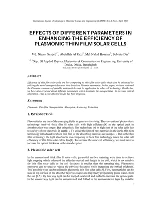 International Journal of Advances in Materials Science and Engineering (IJAMSE) Vol.2, No.1, April 2013
1
EFFECTS OF DIFFERENT PARAMETERS IN
ENHANCING THE EFFICIENCY OF
PLASMONIC THIN FILM SOLAR CELLS
Md. Nizam Sayeed1*
, Abdullah Al Razi2
, Md. Nahid Hossain3
, Subrata Das4
1,2,3
Dept. Of Applied Physics, Electronics & Communication Engineering, University of
Dhaka, Dhaka, Bangladesh
md.nizamsayeed@gmail.com
ABSTRACT
Efficiency of thin film solar cells are less comparing to thick film solar cells which can be enhanced by
utilizing the metal nanoparticles near their localized Plasmon resonance. In this paper, we have reviewed
the Plasmon resonance of metallic nanoparticles and its application in solar cell technology. Beside this,
we have also reviewed about different parameters which dominate the nanoparticles to increase optical
absorption. Thus a cost-effective model has been proposed.
KEYWORDS
Plasmonic, Thin film, Nanoparticles, Absorption, Scattering, Extinction
1. INTRODUCTION
Photovoltaics are one of the emerging fields to generate electricity. The conventional photovoltaic
technology involved thick film Si solar cells with high efficiency[4] as the optical path in
absorber plate was longer. But using thick film technology led to high cost of the solar cells due
to scarcity of raw materials in earth[1]. To utilize the limited raw materials in the earth, thin film
technology introduced in which thin film of the absorbing materials are used[2,3]. But in the thin
film technology, the light absorbed is less comparing to thick film technology hence the solar cell
efficiency of thin film solar cell is less[4]. To increase the solar cell efficiency, we must have to
increase the optical thickness in the absorber plate.
2. Plasmonic solar cell
In the conventional thick film Si solar cells, pyramidal surface texturing were done to achieve
light trapping which enhanced the effective optical path length in the cell, which is not suitable
for thin film solar cells as the cell thickness is smaller than the texturing size. Plasmonics
structures can be used to reduce the physical thickness while increasing the optical thickness.
Two possible ways can be utilized in plasmonic thin film solar cells[5]. First, nanoparticles can be
used at top surface of the absorber layer to couple and trap freely propagating plane waves from
the sun [1,5]. By this way light can be trapped, scattered and folded to increase the optical path.
In the second way light can be concentrated and folded in the semiconductor layer by metallic
 