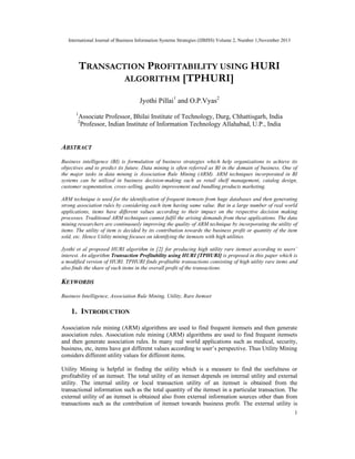 International Journal of Business Information Systems Strategies (IJBISS) Volume 2, Number 1,November 2013
1
TRANSACTION PROFITABILITY USING HURI
ALGORITHM [TPHURI]
Jyothi Pillai1
and O.P.Vyas2
1
Associate Professor, Bhilai Institute of Technology, Durg, Chhattisgarh, India
2
Professor, Indian Institute of Information Technology Allahabad, U.P., India
ABSTRACT
Business intelligence (BI) is formulation of business strategies which help organizations to achieve its
objectives and to predict its future. Data mining is often referred as BI in the domain of business. One of
the major tasks in data mining is Association Rule Mining (ARM). ARM techniques incorporated in BI
systems can be utilized in business decision-making such as retail shelf management, catalog design,
customer segmentation, cross-selling, quality improvement and bundling products marketing.
ARM technique is used for the identification of frequent itemsets from huge databases and then generating
strong association rules by considering each item having same value. But in a large number of real world
applications, items have different values according to their impact on the respective decision making
processes. Traditional ARM techniques cannot fulfil the arising demands from these applications. The data
mining researchers are continuously improving the quality of ARM technique by incorporating the utility of
items. The utility of item is decided by its contribution towards the business profit or quantity of the item
sold, etc. Hence Utility mining focuses on identifying the itemsets with high utilities.
Jyothi et al proposed HURI algorithm in [2] for producing high utility rare itemset according to users’
interest. An algorithm Transaction Profitability using HURI [TPHURI] is proposed in this paper which is
a modified version of HURI. TPHURI finds profitable transactions consisting of high utility rare items and
also finds the share of such items in the overall profit of the transactions.
KEYWORDS
Business Intelligence, Association Rule Mining, Utility, Rare Itemset
1. INTRODUCTION
Association rule mining (ARM) algorithms are used to find frequent itemsets and then generate
association rules. Association rule mining (ARM) algorithms are used to find frequent itemsets
and then generate association rules. In many real world applications such as medical, security,
business, etc, items have got different values according to user’s perspective. Thus Utility Mining
considers different utility values for different items.
Utility Mining is helpful in finding the utility which is a measure to find the usefulness or
profitability of an itemset. The total utility of an itemset depends on internal utility and external
utility. The internal utility or local transaction utility of an itemset is obtained from the
transactional information such as the total quantity of the itemset in a particular transaction. The
external utility of an itemset is obtained also from external information sources other than from
transactions such as the contribution of itemset towards business profit. The external utility is
 