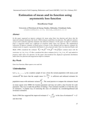 International Journal of Soft Computing, Mathematics and Control (IJSCMC), Vol.2, No.1, February 2013
27
Estimation of mean and its function using
asymmetric loss function
BinodKumar Singh
University of Petroleum & Energy Studies, Dehradun, Uttrakhand, India.
singhbinod4@yahoo.co.in, bksingh_ism@yahoo.co.in
Abstract
In this paper suggested an improve estimator for mean using Linex loss function and shows that the
improved estimator dominates the Searls (1964) estimator underLinex loss function. The sufficient statistics
can be used to find the uniformly minimum risk unbiased estimators. In this paper an improve estimation
forµ2
is suggested (which uses coefficient of variation) under Linex loss function. The mathematical
expression of improve estimator of fourth power of mean is also obtained and an improve estimator for
common mean in negative exponential distribution is also proposed under Linex loss function.Pandey and
Malik (1994) considered the estimator yxwywxwT 3
2
2
2
11 ++=′ for common mean with the
restriction .1321 =++ www Here considered the above estimator for 1321 ≠++ www and studied its
property under Linex loss function. In this paper alsoconsidered the displaced exponential distribution
under Linex loss function and suggested an improve estimator.
Key Words
Linex loss Function, Mean square error and risk
1.Introduction
Let x1, x2, ........., xn be a random sample of size n from the normal population with mean µ and
variance
2
σ .We know that the sample mean
n
x
x i∑
= is sufficient and unbiased estimator for
population mean with minimum variance
n
2
σ
. The usual practice to compare the estimators based
on mean square error (MSE) for location parameter and may not yield a clear favorite for scale
parameter. One way to make the problem of finding a ‘best estimator tractable is to limit the class
of estimators. A popular way of restricting the class of estimators by consideringunbiased and
invariance estimators.
Searls (1964) has suggested the improved estimator '
2
nx
Y
n ϑ
=
+
in the class of estimators xcY ='
and show that
 
