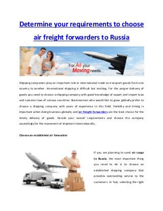 Determine your requirements to choose
air freight forwarders to Russia
Shipping companies play an important role in international trade to transport goods from one
country to another. International shipping is difficult but exciting. For the proper delivery of
goods you need to choose a shipping company with good knowledge of export and import laws
and customs laws of various countries. Businessmen who would like to grow globally prefer to
choose a shipping company with years of experience in this field. Visibility and timing is
important when doing business globally and air freight forwarders are the best choice for the
timely delivery of goods. Decide your overall requirements and choose the company
accordingly for the movement of shipment internationally.
Choose an established air forwarder
If you are planning to send air cargo
to Russia, the most important thing
you need to do is to choose an
established shipping company that
provides outstanding service to the
customers. In fact, selecting the right
 