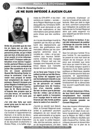 PAROLES CITOYENNES
             « Cher M. Dorwling-Carter »
             JE NE SUIS INFÉODÉ À AUCUN CLAN

                                    nisée du CFA-BTP, ni les inter-     été contraints dʼadresser un
                                    ventions en matière « sociale »     courrier à lʼexécutif de cette col-
                                    de la Région Martinique au sujet    lectivité. Mais par delà la règle
                                    desquelles feu Christiane DOR-      de droit, comment comprendre
                                    LEANS avait demandé en plé-         que lʼobligation de publicité soit
                                    nière des explications et des       bafouée par le Conseil Régional
                                    informations sans jamais obtenir    alors que cette exigence nʼa
                                    autre chose que des vociféra-       pour objectif que de faire vivre la
                                    tions.                              démocratie ?

                                    Je nʼai pas davantage inventé la    Pour éclairer le lecteur, il au-
          Karl PAOLO                captation par les élus qui effec-   rait été intéressant de publier
                                    tuent des déplacements par          lʼéchange de courrier avec le
Drôle de procédé que de met-                                            préfet mais cela ne semble
tre en ligne sur un site, un        avion, des gratifications com-
                                    merciales offertes par les com-     pas possible.
mail adressé à titre privé à un
personne privée, ce qui nʼétait     pagnies aériennes sous le
                                                                        Que lʼon soit pour lʼarticle 73 ou
pas son but, et de plus sans ni     vocable de « miles » et qui per-
                                                                        pour lʼarticle 74, ces questions
mʼen avertir ni mʼen informer.      mettent aux heureux bénéfi-
                                                                        se posent et cʼest mon droit de
Mais bref!!! Puisque cette pu-      ciaires dʼobtenir des voyages
                                                                        citoyen de les évoquer. Je ne
blication mʼen donne lʼoppor-       gratuits. Chacun sait que ces       peux que constater que rares
tunité, parlons!!!Dans ce court     voyages sont fréquents et nom-      sont ceux qui osent le faire, ce
papier, je me suis contenté de      breux depuis que lʼactuelle         qui me laisse songeur quand à
poser des questions et je nʼai      équipe est aux commandes.           lʼexistence dʼune réelle opinion
mis en cause personne!                                                  publique en Martinique capable
                                    Je ne ferai pas lʼinjure à lʼex-
Quand Me Dorwling Carter in-                                            dʼêtre un contre pouvoir face aux
                                    cellent juriste quʼest Me Dorw-
sinue le contraire, cʼest tra-                                          puissants. Or approfondisse-
                                    ling Carter de rappeler quʼil
vestir mes propos et tenter                                             ment des responsabilités locales
                                    est formellement interdit à une
tout simplement de noyer le                                             doit sʼaccompagner dʼun appro-
                                    personne publique de prendre
poisson. Quand il évoque une                                            fondissement de la démocratie
prise illégale dʼintérêt que lʼon   ou de percevoir un intérêt
                                                                        trop souvent superficielle dans
tenterait dʼimputer à lʼentou-      quelconque lors de lʼexécu-
                                                                        notre pays.
rage de M. Marie-Jeanne, il         tion dʼun marché public.
mʼimpute des propos que je          Quʼest- ce donc que la percep-      Jʼai côtoyé beaucoup dʼélus,
nʼai pas tenus. Je connais le       tion de « miles » par un élu ou     de tout bord dont beaucoup
procédé et je nʼen suis pas         un agent public à lʼoccasion        remplissaient leur mandat
surpris.                            dʼun voyage dont le coût est        avec dévouement lors de la di-
                                    financé par des fonds publics       zaine dʼannée passée au
Jʼai cité des faits qui sont        dans le cadre dʼun marché ?         Conseil Régional !
aussi gros que le nez au mi-
lieu de la figure!                    Jʼaurais pu ajouter que depuis Avec des moyens infiniment plus
                                      2004, le Conseil Régional avait modestes que ceux dʼau-
Ce que je dis est vérifiable et je arrêté la publication pourtant jourdʼhui et en dépit dʼune cer-
nʼai inventé ni lʼappontement du obligatoire de son recueil des taine inexpérience, je prétends
Diamant, ni le centre de décou- actes administratifs et quʼaprès que la Région de 1983 à 1992
verte de sciences de la terre, ni plusieurs courriers à la Région, avait de meilleurs résultats que
lʼabsence de station dʼépuration jʼai du saisir le préfet Dasson- celle dʼaujourdʼhui. Certes, des
et de document dʼurbanisme à ville, dont les services, après un critiques peuvent et doivent être
Rivière Pilote, ni la faillite orga- an de tergiversations, ont bien faites. Mais sur le plan de la
                               Le Progressiste - Page 12 - Mercredi 13 janvier 2010
 