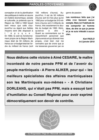 PAROLES CITOYENNES

conception et de la planification     150 millions dʼeuros). Au-           genre de passion.
des politiques à mettre en œuvre      jourdʼhui, il est de 50 millions
en matière économique, sociale        dʼeuros soit 6,5 fois plus quʼen     Les nombreux faits que jʼai
et culturelle, je prétends que la     1992 pour un budget de 310 mil-      cités nʼen tiennent aucun
Région de 1983 à 1992 faisait         lions dʼeuros soit 2 milliards de    compte. Mais jʼai lʼhabitude de
bien mieux que celle dʼau-            francs, très exactement le dou-      me comporter en homme
jourdʼhui eu égard aux faibles        ble du budget de 1992. Alors,        libre, de dire ce que je pense
moyens dont elle disposait à          quʼest-ce       à      dire      ?   et je ne suis inféodé à aucun
l ʼ é p o q u e .                     Quant au commentaire sur le
                                                                           clan.
En 1992, le coût du fonctionne-       ressentiment personnel que
ment propre de la Région Marti-       jʼéprouverais et qui dicterait mes                      Karl PAOLO
nique était de 50 millions de         propos, cʼest bien mal me                          le 5 janvier 2010
francs sur un budget total de lʼor-   connaitre que de croire que je
dre du milliard de francs (soit       me laisserais gouverner par ce




  Nous dédions cette victoire à Aimé CESAIRE, le maître
  incontesté de notre pensée PPM et de l’avenir du
  peuple martiniquais - A Pierre ALIKER, pour qui « les
  meilleurs spécialistes des affaires martiniquaises
  son les Martiniquais eux-mêmes » - A Christiane
  DORLEANS, qui n’était pas PPM, mais a essuyé tant
  d’humiliation au Conseil Régional pour avoir exprimé
  démocratiquement son devoir de contrôle.




                            Le Progressiste - Page 13 - Mercredi 13 janvier 2010
 