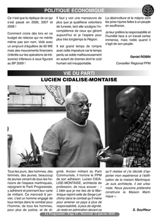 POLITIQUE ECONOMIQUE
Ce nʼest que la réplique de ce qui     Il faut y voir une manoeuvre de        La désinvolture et le mépris sont
sʼest passé en 2006, 2007 et           plus que je qualifierai volontiers     les pires injures faites à un peuple
2008 !                                 de funeste, tant elle souligne lʼin-   en souffrance.
                                       compétence de ceux qui gèrent          Je leur préfère la responsabilité et
Comment croire dès lors en ce
                                       aujourdʼhui et je lʼespère pour        lʼhumilité face à un travail certes
budget de relance qui ne mérite
                                       plus très longtemps la Région.         immense, mais noble quand il
même pas son nom. Voté avec
                                                                              sʼagit de son peuple.
un emprunt dʼéquilibre de 60 M€        Il est grand temps de rompre
mais des mouvements financiers         avec cette imposture car le temps
(intérêts sur les opérations de tré-   perdu se solde malheureusement
                                                                                                 Daniel ROBIN
sorerie) inférieurs à ceux figurant    en autant de drames dont le coût
au BP 2009 !                           humain est insupportable.                      Conseiller Régional PPM


                                 VIE DU PARTI
                          LUCIEN CIDALISE-MONTAISE




Tous les jours, des hommes, des gnité. Ancien militant du Parti quʼil réalise et jʼai décidé dʼap-
femmes, des jeunes, beaucoup Communiste, il honore le PPM porter mon expérience à lʼédifi-
de jeunes venant de tous les ho- de son adhésion. Lucien CIDA- cation de la maison Martinique.
rizons de lʼespace martiniquais, LISE-MONTAISE, architecte de Je suis architecte, il est urba-
rejoignent le Parti Progressiste, profession, de nous avouer : « niste. Nous pouvons prétendre
y adhèrent et prennent leur carte Lʼidée que je me fais de la Mar- construire la Maison Marti-
de militant. Ce mercredi 6 jan- tinique rejoint celle de Serge Let-
                                                                        nique ».
vier, cʼest un homme engagé de chimy dans le combat quʼil mène
tous temps dans le combat pour pour amener ce pays à plus de
lʼhomme, de tous les hommes, responsabilité, à plus de dignité.
pour plus de justice, et de di- Je reste en admiration devant ce                      S. Souffleur
                           Le Progressiste - Page 15 - Mercredi 13 janvier 2010
 