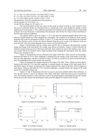 Int J Pow Elec & Dri Syst ISSN: 2088-8694 
Generator and grid side converter control for wind energy conversion system (Asma Tounsi)
1841
K2= [1.1295 -111.1048 225.6451; 109.2680 1.0497 5.7163]
K3 = [1.1295 -133.3102 270.7425; 131.1063 1.0497 5.7163]
K4 = [1.1295 0.0089 -0.0180; -0.0087 1.0497 5.7163]
The parameters of the PI controllers have been chosen as:
For the currents: Kp=0.05 and Ki=10
For the DC bus voltage: Kp=0.8 and Ki=16
The real wind speed can take any value, for this work we chose as shown in curve Figures 8 to10.
The power coefficient reaches its maximum and it is maintained at this value despite the change of wind
speed as given in the Figure 9. This coefficient guarantees the extraction of the optumum power as described
in Figure 10, in fact the power is maintained at the maximum value for the two values of the wind thanks to
the best value of power coefficient.
The angular speed is given by Figure 11. It is clear that the measured angular speed follows the
reference angular speed even when changing the wind speed. The evolution in the behavior of the currents
along the axes q and d is presented in Figures 12 and 13. It is clear that the curves obtained by the controller
follow the reference curves. In fact, the current obtained along the q-axis is near to its reference in the two
wind intervals. Also, the current along the d-axis is near to zero in both intervals.
Figure 14 demonstrates that the voltage across the DC bus is continuous and practically constant
despite the change of the wind speed. The voltage value follows its reference. Figures 15 and 16 describe the
obtained currents along axes d-q of the power grid side, these currents are near to the reference ones. The d-
axis current follows its reference with a small overshoot when changing the wind speed. Also, the current
along q-axis converge to zero.
Figure 17 represents the currents obtained at the output of the filter. These currents are three-phase,
balanced and offset by 2*π/3. Their amplitude is influenced by the change of the wind speed, in fact they
have the same appearance, and this is clarified in Figure 18 which we zoomed in for the two wind intervals to
show the amplitude of the current in these two intervals.
Figure 19 represents the voltages obtained at the output of the filter. These voltages are three phases,
balanced and offset by 2*π/3 and their amplitude is constant despite the change of the wind speed, this is
clarified in Figure 20. Figure 19 represents the voltages obtained at the output of the filter. These voltages are
three phases, balanced and offset by 2*π/3 and their amplitude is constant despite the change of the wind
speed, this is clarified in Figure 20.
Figures 21 and 22 demonstrate that the two powers previously defined follow their references. In
fact, the active power is near to its reference with a fairly small delay while the reactive power is practically
zero. The tracking of powers to their references is due to the proportionality relationship between the currents
and the powers and confirms the performance of the controller applied for control of the currents.
Figure 8. Evolution of wind speed Figure 9. Power coefficient response
Figure 10. Evolution of power Figure 11. Angular speed
 