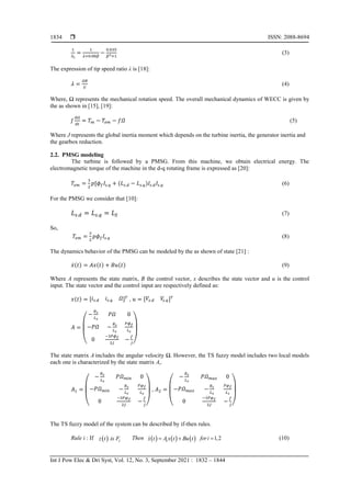  ISSN: 2088-8694
Int J Pow Elec & Dri Syst, Vol. 12, No. 3, September 2021 : 1832 – 1844
1834
(3)
The expression of tip speed ratio λ is [18]:
(4)
Where, Ω represents the mechanical rotation speed. The overall mechanical dynamics of WECC is given by
the as shown in [15], [19]:
(5)
Where J represents the global inertia moment which depends on the turbine inertia, the generator inertia and
the gearbox reduction.
2.2. PMSG modeling
The turbine is followed by a PMSG. From this machine, we obtain electrical energy. The
electromagnetic torque of the machine in the d-q rotating frame is expressed as [20]:
(6)
For the PMSG we consider that [10]:
(7)
So,
(8)
The dynamics behavior of the PMSG can be modeled by the as shown of state [21] :
̇ (9)
Where A represents the state matrix, B the control vector, x describes the state vector and u is the control
input. The state vector and the control input are respectively defined as:
] , ]
( )
The state matrix A includes the angular velocity Ω. However, the TS fuzzy model includes two local models
each one is characterized by the state matrix Ai.
( )
,
( )
The TS fuzzy model of the system can be described by if-then rules.
Rule i : If   i
z t is F Then      
i
x t A x t Bu t
  1,2
fori  (10)
 