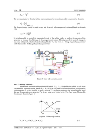  ISSN: 2088-8694
Int J Pow Elec & Dri Syst, Vol. 12, No. 3, September 2021 : 1832 – 1844
1836
(19)
The power extracted by the wind turbine is also maintained at its maximum and it is expressed as shown in:
(20)
The direct reference current is equal to zero and the q-axis reference current is obtained based as shown in
(10):
(21)
It is indispensable to control the mechanical speed of the turbine blades as well as the currents of the
generator to increase the efficiency of the energy transformation. The diagram of the control strategy is
presented in Figure 3, which includes two fuzzy blocks. The first block is a Takagi-Sugeno fuzzy estimator
while the second is the Takagi Sugeno fuzzy controller.
Figure 3. Stator side converter control
3.1.1. T-S Fuzzy estimator
Based on the minimum and maximum wind speeds (Vmin, Vmax) allowed by the turbine as well as the
corresponding optimum angular speed (Ωopt1, Ωopt2) to each of these wind speeds and the corresponding
optimum power. It is then possible to predict, using a TS type fuzzy supervisor, the optimal angular speed
Ωopt and the electrical power generated Popt for any wind speed located in the (Vmin, Vmax) range. Membership
functions are shown in Figure 4.
Figure 4. Membership function
(22)
 