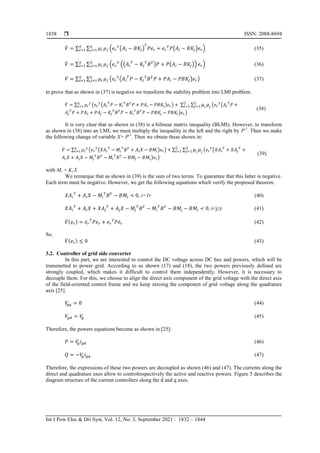  ISSN: 2088-8694
Int J Pow Elec & Dri Syst, Vol. 12, No. 3, September 2021 : 1832 – 1844
1838
̇ ∑ ∑ ( ( ) ( ) ) (35)
̇ ∑ ∑ ( (( ) ( )) ) (36)
̇ ∑ ∑ ( ( ) ) (37)
to prove that as shown in (37) is negative we transform the stability problem into LMI problem.
̇ ∑ ( ( ) ) ∑ ∑ ( (
) )
(38)
It is very clear that as shown in (38) is a bilinear matrix inequality (BLMI). However, to transform
as shown in (38) into an LMI, we must multiply the inequality in the left and the right by P-1
. Then we make
the following change of variable X= P-1
. Then we obtain theas shown in:
̇ ∑ ( ( ) ) ∑ ∑ ( (
) )
(39)
with Mi = Ki X
We remarque that as shown in (39) is the sum of two terms. To guarantee that this latter is negative.
Each term must be negative. However, we get the following equations which verify the proposed theorem.
, i=1r (40)
, i<j≤r (41)
̇ ̇ ̇ (42)
So,
̇ (43)
3.2. Controller of grid side converter
In this part, we are interested to control the DC voltage across DC bus and powers, which will be
transmetted to power grid. According to as shown (17) and (18), the two powers previously defined are
strongly coupled, which makes it difficult to control them independently. However, it is necessary to
decouple them. For this, we choose to align the direct axis component of the grid voltage with the direct axis
of the field-oriented control frame and we keep zeroing the componen of grid voltage along the quadrature
axis [25].
(44)
(45)
Therefore, the powers equations become as shown in [25]:
(46)
(47)
Therefore, the expressions of these two powers are decoupled as shown (46) and (47). The currents along the
direct and quadrature axes allow to controlrespectively the active and reactive powers. Figure 5 describes the
diagram structure of the current controllers along the d and q axes.
 