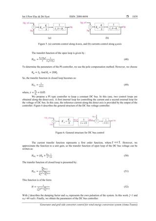 Int J Pow Elec & Dri Syst ISSN: 2088-8694 
Generator and grid side converter control for wind energy conversion system (Asma Tounsi)
1839
(a) (b)
Figure 5. (a) currents control along d-axis, and (b) currents control along q-axis
The transfert function of the open loop is given by :
(48)
To determine the parameters of the PI controller, we use the pole compensation method. However, we choose
And
So, the transfer function in closed loop becomes as:
(49)
where,
We propose a PI type controller to keep a constant DC bus. In this case, two control loops are
obtained along the direct axis. A first internal loop for controlling the current and a second external loop for
the voltage of DC bus. In this case, the reference current along the direct axis is provided by the output of the
controller. Figure 6 describes the general structure of the DC bus voltage controller.
Figure 6. General structure for DC bus control
The current transfer function represents a first order function, where 1

 . However, we
approximate the function to a unit gain, so the transfer function of open loop of the DC bus voltage can be
written as:
(50)
The transfer function of closed loop is presented by:
(51)
This function is of the form:
(52)
With ξ describes the damping factor and ω0 represents the own pulsation of the system. In this work ξ=1 and
ω0=40 rad/s. Finally, we obtain the parameters of the DC bus controller:
 