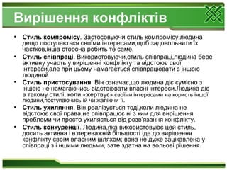 Вирішення конфліктів
• Стиль компромісу. Застосовуючи стиль компромісу,людина
дещо поступається своїми інтересами,щоб задовольнити їх
частков,інша сторона робить те саме.
• Стиль співпраці. Використовуючи,стиль співпраці,людина бере
активну участь у вирішенні конфлікту та відстоює свої
інтереси,але при цьому намагається співпрацювати з іншою
людиной
• Стиль пристосування. Він означає,що людина діє сумісно з
іншою не намагаючись відстоювати власні інтереси.Людина діє
в такому стилі, коли «жертвує» своїми інтересами на користь іншої
людини,поступаючись їй чи жаліючи її.
• Стиль ухиляння. Він реалізується тоді,коли людина не
відстоює свої права,не співпрацює ні з ким для вирішення
проблеми чи просто ухиляється від розв’язання конфлікту.
• Стиль конкуренції. Людина,яка використовуює цей стиль,
досить активна і в переважній більшості іде до вирішення
конфлікту своїм власним шляхом; вона не дуже зацікавлена у
співпраці з і ншими людьми, зате здатна на вольові рішення.
 