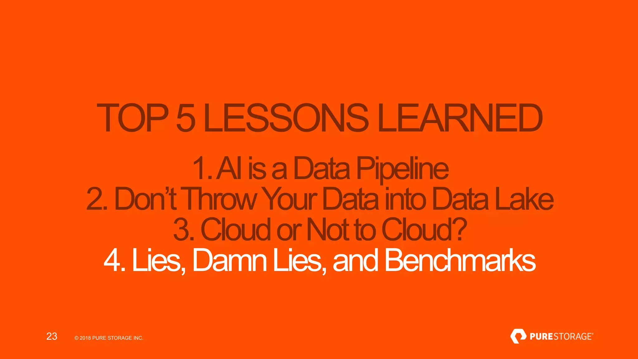 © 2018 PURE STORAGE INC.23
TOP5LESSONSLEARNED
1.AIisaDataPipeline
2.Don’tThrowYourDataintoDataLake
3.CloudorNottoCloud?
4.Lies,DamnLies,andBenchmarks
 