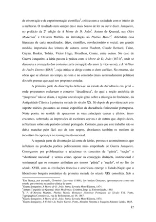 12
de observação e de experimentação científica2
, criticassem a sociedade com o intuito de
a melhorar. O resultado nem sempre era o mais bonito de ler ou ouvir dizer. Junqueiro,
no prefácio da 2ª edição de A Morte de D. João3
, Antero de Quental, nas Odes
Modernas4
e Oliveira Martins, na introdução ao Phebus Moniz5
, defendem essa
literatura de cariz moralizador, ético, científico, revolucionário e social, em grande
medida, importada das leituras de autores como Flaubert, Claude Bernard, Taine,
Guyau, Ruskin, Tolstoi, Victor Hugo, Proudhon, Comte, entre outros. No caso de
Guerra Junqueiro, a ideia passou à prática com A Morte de D. João (1874)6
, onde se
denuncia a corrupção dos costumes pela corrupção do amor (e vice-versa), e A Velhice
do Padre Eterno (1885) 7
, cuja crítica se dirige contra o clero católico. No entanto, são
obras que se afastam no tempo, no tom e no conteúdo (mais acentuadamente político)
dos três poemas que aqui nos propomos estudar.
A primeira parte da dissertação dedica-se ao estudo da decadência em geral –
onde procuramos esclarecer o conceito “decadência”, do qual a noção antitética de
“progresso” não se afasta, e registar a teorização geral sobre a etiologia do fenómeno, da
Antiguidade Clássica à primeira metade do século XX. Só depois de providenciado este
suporte teórico, passamos ao estudo específico da decadência finissecular portuguesa.
Neste ponto, no sentido de apurarmos as suas principais causas e efeitos, inter-
cruzamos, sobretudo, as impressões de escritores coevos e de outros que, depois deles,
reflectiram sobre este período cultural português. Contudo, para que este trabalho não se
deixe manchar pelo fácil uso de tons negros, abordamos também os motivos de
incentivo da esperança no ressurgimento nacional.
A segunda parte da dissertação dá conta de ideias, pessoas e acontecimentos que
influíram na produção poética politicamente mais empenhada de Guerra Junqueiro.
Começamos por problematizar e relacionar os conceitos de “pátria”, “nação” e
“identidade nacional” e vemos como, apesar da concepção abstracta, institucional e
sentimental que os romanos atribuíam aos termos “pátria” e “nação”, só no fim do
século XVIII, com as revoluções francesa e americana emerge o Estado-Nação que o
liberalismo burguês romântico da primeira metade do século XIX consolida. Sob a
2
Em França, por exemplo, Germinie Lacertaux (1864), dos irmãos Goncourt, apresentava-se como um
estudo que consistia na análise clínica do amor.
3
Guerra Junqueiro. A Morte de D. João. Porto, Livraria Moré Editora, 1874.
4
Antero Tarquínio de Quental. Odes Modernas. Coimbra, Imp. da Universidade, 1865.
5
J. P. d’Oliveira Martins. Phebus Moniz. Romance Histórico Portuguez do Século XVI. Porto,
Typographia Commercial, rua de Bellomonte, no 19, 1867.
6
Guerra Junqueiro. A Morte de D. João. Porto, Livraria Moré Editora, 1874.
7
Guerra Junqueiro. A Velhice do Padre Eterno. Porto, Alvarim Pimenta e Joaquim Antunes Leitão, 1885.
 
