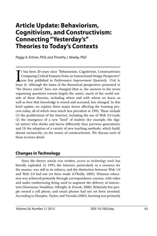 Article Update: Behaviorism,
Cognitivism, and Constructivism:
Connecting“Yesterday’s”
Theories to Today’s Contexts
Peggy A. Ertmer, PhD, and Timothy J. Newby, PhD
I
t has been 20 years since “Behaviorism, Cognitivism, Constructivism:
Comparing Critical Features From an Instructional Design Perspective”
was ﬁrst published in Performance Improvement Quarterly (Vol. 6,
Issue 4). Although the bases of the theoretical perspectives presented in
“the theory article” have not changed (that is, the answers to the seven
organizing questions remain largely the same), much of the world out-
side of these theories, including where and with whom we learn, as
well as how that knowledge is stored and accessed, has changed. In this
brief update, we explore three major forces aﬀecting the learning pro-
cess today, all of which were much less prevalent in 1993. These include
(1) the proliferation of the Internet, including the use of Web 2.0 tools;
(2) the emergence of a new “kind” of student (for example, the digi-
tal native) who thinks and learns diﬀerently than previous generations;
and (3) the adoption of a variety of new teaching methods, which build,
almost exclusively, on the tenets of constructivism. We discuss each of
these in more detail.
Changes in Technology
Since the theory article was written, access to technology tools has
literally exploded. In 1993, the Internet, particularly as a resource for
the masses, was still in its infancy, and the distinction between Web 1.0
and Web 2.0 had not yet been made (O’Reilly, 2005). Distance educa-
tion was achieved primarily through correspondence courses, with video
and audio conferencing being used to augment the delivery of instruc-
tion (Simonson, Smaldino, Albright, & Zvacek, 2006). Relatively few peo-
ple owned a cell phone, and smart phones had not yet been invented.
According to Sharples, Taylor, and Vavoula (2005), learning was primarily
Volume 26, Number 2 / 2013 DOI: 10.1002/piq 65
 