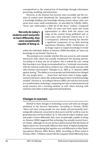 66 DOI: 10.1002/piq Performance Improvement Quarterly
conceptualized as the construction of knowledge through information
processing, modeling, and interaction.
However, as the Internet has become more accessible and the cre-
ation of content more distributed, the “participatory web” has enabled
a knowledge-building and knowledge-sharing system whose value now
stems from many small contributions. As described by O’Reilly (2005),
“Every user whitewashes a little bit of the fence” (online). Compared
to Web 1.0, users now have many and varied
opportunities to aﬀect both the nature and
scope of the content being published and, in
some cases, exert real-time control over it. As
a consequence, informal learning has become
a signiﬁcant component of our daily learning
experiences (Siemens, 2004). Furthermore, we
no longer expect or require knowledge to reside
within the individual. Rather, as Siemens (2004) described, we “store our
knowledge in our friends” (Section 4).
This prompts us to consider whether this easy access to, and constant
interaction with, others has actually transformed the learning process.
According to at least one set of authors, this is indeed the case, noting
that learning is now being reconceptualized as a “continual conversation
with the external world and its artefacts [sic], with oneself, and also with
other learners and teachers” (Sharples et al., 2005, p. 7). Siemens (2004)
agreed, stating, “The ability to access people and information has changed
the way people learn. . . . Know-how and know-what is being supple-
mented with know-where (the understanding of where to ﬁnd knowledge
needed)” (Section 4). According to Brown (2002), the web has functioned
as a transformative technology, comprising not only an informational and
social resource, but a learning medium as well, where learning with
and from each other is both supported and facilitated.
Changes in Learners
Related to these changes in technology access and tools are changes
attributed to the learners themselves. According to Prensky (2010),
“More and more young people are now deeply and permanently tech-
nologically enhanced, connected to their peers and the world in ways no
generation has ever been before” (p. 2). Not only do today’s students want
and prefer to learn diﬀerently, they seem exceptionally capable of doing
so. Siemens (2004) suggested that technology has actually rewired learn-
ers’ brains. Although we do not yet have physical proof that the brains of
digital natives are structurally diﬀerent than those of digital immigrants,
evidence is accumulating that signiﬁes very real diﬀerences in their think-
ing patterns (Barone, 2003; Brown, 2002). According to Winn (cited in
Prensky, 2001), “Children raised with the computer think diﬀerently from
Not only do today’s
students want and prefer
to learn differently, they
seem exceptionally
capable of doing so.
 
