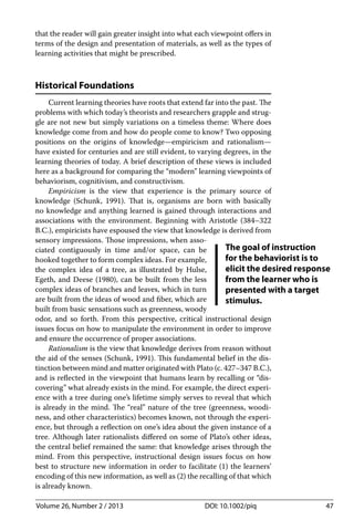 Volume 26, Number 2 / 2013 DOI: 10.1002/piq 47
that the reader will gain greater insight into what each viewpoint oﬀers in
terms of the design and presentation of materials, as well as the types of
learning activities that might be prescribed.
Historical Foundations
Current learning theories have roots that extend far into the past. The
problems with which today’s theorists and researchers grapple and strug-
gle are not new but simply variations on a timeless theme: Where does
knowledge come from and how do people come to know? Two opposing
positions on the origins of knowledge—empiricism and rationalism—
have existed for centuries and are still evident, to varying degrees, in the
learning theories of today. A brief description of these views is included
here as a background for comparing the “modern” learning viewpoints of
behaviorism, cognitivism, and constructivism.
Empiricism is the view that experience is the primary source of
knowledge (Schunk, 1991). That is, organisms are born with basically
no knowledge and anything learned is gained through interactions and
associations with the environment. Beginning with Aristotle (384–322
B.C.), empiricists have espoused the view that knowledge is derived from
sensory impressions. Those impressions, when asso-
ciated contiguously in time and/or space, can be
hooked together to form complex ideas. For example,
the complex idea of a tree, as illustrated by Hulse,
Egeth, and Deese (1980), can be built from the less
complex ideas of branches and leaves, which in turn
are built from the ideas of wood and ﬁber, which are
built from basic sensations such as greenness, woody
odor, and so forth. From this perspective, critical instructional design
issues focus on how to manipulate the environment in order to improve
and ensure the occurrence of proper associations.
Rationalism is the view that knowledge derives from reason without
the aid of the senses (Schunk, 1991). This fundamental belief in the dis-
tinction between mind and matter originated with Plato (c. 427–347 B.C.),
and is reﬂected in the viewpoint that humans learn by recalling or “dis-
covering” what already exists in the mind. For example, the direct experi-
ence with a tree during one’s lifetime simply serves to reveal that which
is already in the mind. The “real” nature of the tree (greenness, woodi-
ness, and other characteristics) becomes known, not through the experi-
ence, but through a reﬂection on one’s idea about the given instance of a
tree. Although later rationalists diﬀered on some of Plato’s other ideas,
the central belief remained the same: that knowledge arises through the
mind. From this perspective, instructional design issues focus on how
best to structure new information in order to facilitate (1) the learners’
encoding of this new information, as well as (2) the recalling of that which
is already known.
The goal of instruction
for the behaviorist is to
elicit the desired response
from the learner who is
presented with a target
stimulus.
 