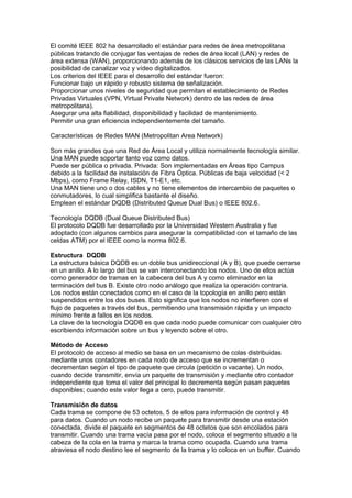 El comité IEEE 802 ha desarrollado el estándar para redes de área metropolitana
públicas tratando de conjugar las ventajas de redes de área local (LAN) y redes de
área extensa (WAN), proporcionando además de los clásicos servicios de las LANs la
posibilidad de canalizar voz y vídeo digitalizados.
Los criterios del IEEE para el desarrollo del estándar fueron:
Funcionar bajo un rápido y robusto sistema de señalización.
Proporcionar unos niveles de seguridad que permitan el establecimiento de Redes
Privadas Virtuales (VPN, Virtual Private Network) dentro de las redes de área
metropolitana).
Asegurar una alta fiabilidad, disponibilidad y facilidad de mantenimiento.
Permitir una gran eficiencia independientemente del tamaño.

Características de Redes MAN (Metropolitan Area Network)

Son más grandes que una Red de Área Local y utiliza normalmente tecnología similar.
Una MAN puede soportar tanto voz como datos.
Puede ser pública o privada. Privada: Son implementadas en Áreas tipo Campus
debido a la facilidad de instalación de Fibra Óptica. Públicas de baja velocidad (< 2
Mbps), como Frame Relay, ISDN, T1-E1, etc.
Una MAN tiene uno o dos cables y no tiene elementos de intercambio de paquetes o
conmutadores, lo cual simplifica bastante el diseño.
Emplean el estándar DQDB (Distributed Queue Dual Bus) o IEEE 802.6.

Tecnología DQDB (Dual Queue Distributed Bus)
El protocolo DQDB fue desarrollado por la Universidad Western Australia y fue
adoptado (con algunos cambios para asegurar la compatibilidad con el tamaño de las
celdas ATM) por el IEEE como la norma 802.6.

Estructura DQDB
La estructura básica DQDB es un doble bus unidireccional (A y B), que puede cerrarse
en un anillo. A lo largo del bus se van interconectando los nodos. Uno de ellos actúa
como generador de tramas en la cabecera del bus A y como eliminador en la
terminación del bus B. Existe otro nodo análogo que realiza la operación contraria.
Los nodos están conectados como en el caso de la topología en anillo pero están
suspendidos entre los dos buses. Esto significa que los nodos no interfieren con el
flujo de paquetes a través del bus, permitiendo una transmisión rápida y un impacto
mínimo frente a fallos en los nodos.
La clave de la tecnología DQDB es que cada nodo puede comunicar con cualquier otro
escribiendo información sobre un bus y leyendo sobre el otro.

Método de Acceso
El protocolo de acceso al medio se basa en un mecanismo de colas distribuidas
mediante unos contadores en cada nodo de acceso que se incrementan o
decrementan según el tipo de paquete que circula (petición o vacante). Un nodo,
cuando decide transmitir, envía un paquete de transmisión y mediante otro contador
independiente que toma el valor del principal lo decrementa según pasan paquetes
disponibles; cuando este valor llega a cero, puede transmitir.

Transmisión de datos
Cada trama se compone de 53 octetos, 5 de ellos para información de control y 48
para datos. Cuando un nodo recibe un paquete para transmitir desde una estación
conectada, divide el paquete en segmentos de 48 octetos que son encolados para
transmitir. Cuando una trama vacía pasa por el nodo, coloca el segmento situado a la
cabeza de la cola en la trama y marca la trama como ocupada. Cuando una trama
atraviesa el nodo destino lee el segmento de la trama y lo coloca en un buffer. Cuando
 