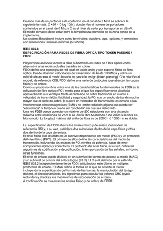 Cuando mas de un portador este contenido en el canal de 6 Mhz se aplicara la
siguiente formula: C +54 -10 log 10(N), donde Nes el numero de portadores
contenidos en el canal de 6 Mhz y C es el nivel de señal por transportar en dBmV.
El medio climático debe estar entre la temperatura promedio de la zona donde se la
implemente.
Un sistema Broadband incluye como terminales: couplers, taps, splitters, y terminales
con resistencias internas minimas (50 ohms).

IEEE 802.8
ESPECIFICACIÓN PARA REDES DE FIBRA OPTICA TIPO TOKEN PASSING /
FDDI

Proporciona asesoría técnica a otros subcomités en redes de Fibra Optica como
alternativa a las redes actuales basadas en cobre.
FDDI define una topología de red local en doble anillo y con soporte físico de fibra
óptica. Puede alcanzar velocidades de transmisión de hasta 100Mbps y utiliza un
método de acceso al medio basado en paso de testigo (token passing). Con relación al
modelo de referencia OSI, FDDI define una serie de protocolos que abarcan las capas
física y de enlace.
Como su propio nombre indica una de las características fundamentales de FDDI es la
utilización de fibra óptica (FO), medio para el que fue específicamente diseñado
aprovechando sus ventajas frente al cableado de cobre tradicional en cuanto a
velocidad de transmisión, fiabilidad y seguridad: la FO, con un ancho de banda mucho
mayor que el cable de cobre, le supera en velocidad de transmisión, es inmune a las
interferencias electromagnéticas (EMI) y no emite radiación alguna que pueda ser
"escuchada" ni tampoco puede ser "pinchada" sin que sea detectado.
Una red FDDI puede conectar un máximo de 500 estaciones con una distancia
máxima entre estaciones de 2Km si se utiliza fibra Multimodo o de 20Km si la fibra es
Monomodo. La longitud máxima del anillo de fibra es de 200Km ó 100Km si es doble.

La especificación de FDDI abarca los niveles físico y de enlace del modelo de
referencia OSI y, a su vez, establece dos subniveles dentro de la capa física y otras
dos dentro de la capa de enlace.
El nivel físico está dividido en un subnivel dependiente del medio (PMD) y un protocolo
del nivel físico (PHY). El primero de ellos define las características del medio de
transmisión, incluyendo los enlaces de FO, niveles de potencia, tasas de error,
componentes ópticos y conectores. El protocolo del nivel físico, a su vez, define los
algoritmos de codificación y decodificación, la temporización de las señales, así como
otras funciones.
El nivel de enlace queda dividido en un subnivel de control de acceso al medio (MAC)
y un subnivel de control del enlace lógico (LLC). LLC está definido por el estándar
IEEE 802.2 independientemente de FDDI, utilizándose este último en múltiples
protocolos de enlace. El MAC define la forma en la que se accede al medio,
incluyendo la especificación del formato de las tramas, la manipulación del testigo
(token), el direccionamiento, los algoritmos para calcular los valores CRC (cyclic
redundancy check) y los mecanismos de recuperación de errores.
A continuación se muestran los niveles físico y de enlace de FDDI:
 
