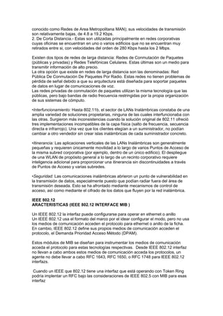 conocido como Redes de Area Metropolitana MAN); sus velocidades de transmisión
son relativamente bajas, de 4.8 a 19.2 Kbps.
2. De Corta Distancia.- Estas son utilizadas principalmente en redes corporativas
cuyas oficinas se encuentran en uno o varios edificios que no se encuentran muy
retirados entre si, con velocidades del orden de 280 Kbps hasta los 2 Mbps.

Existen dos tipos de redes de larga distancia: Redes de Conmutación de Paquetes
(públicas y privadas) y Redes Telefónicas Celulares. Estas últimas son un medio para
transmitir información de alto precio.
La otra opción que existe en redes de larga distancia son las denominadas: Red
Pública De Conmutación De Paquetes Por Radio. Estas redes no tienen problemas de
pérdida de señal debido a que su arquitectura está diseñada para soportar paquetes
de datos en lugar de comunicaciones de voz.
Las redes privadas de conmutación de paquetes utilizan la misma tecnología que las
públicas, pero bajo bandas de radio frecuencia restringidas por la propia organización
de sus sistemas de cómputo.

•Interfuncionamiento: Hasta 802.11b, el sector de LANs Inalámbricas constaba de una
amplia variedad de soluciones propietarias, ninguna de las cuales interfuncionaba con
las otras. Surgieron más inconsistencias cuando la solución original de 802.11 ofreció
tres implementaciones incompatibles de la capa física (salto de frecuencia, secuencia
directa e infrarrojo). Una vez que los clientes elegían a un suministrador, no podían
cambiar a otro vendedor sin crear islas inalámbricas de cada suministrador concreto.

•Itinerancia: Las aplicaciones verticales de las LANs Inalámbricas son generalmente
pequeñas y requieren únicamente movilidad a lo largo de varios Puntos de Acceso de
la misma subred corporativa (por ejemplo, dentro de un único edificio). El despliegue
de una WLAN de propósito general a lo largo de un recinto corporativo requiere
inteligencia adicional para proporcionar una itinerancia sin discontinuidades a través
de Puntos de Acceso y varias subredes.

•Seguridad: Las comunicaciones inalámbricas abrieron un punto de vulnerabilidad en
la transmisión de datos, especialmente puesto que podían radiar fuera del área de
transmisión deseada. Esto se ha afrontado mediante mecanismos de control de
acceso, así como mediante el cifrado de los datos que fluyen por la red inalámbrica.

IEEE 802.12
ARACTERISTICAS (IEEE 802.12 INTERFACE MIB )

Un IEEE 802.12 la interfaz puede configurarse para operar en ethernet o anillo
Un IEEE 802.12 usa el formato del marco por el idear configurar el modo, pero no usa
los medios de comunicación acceden el protocolo para ethernet o anillo de la ficha.
En cambio, IEEE 802.12 define sus propios medios de comunicación acceden el
protocolo, el Demanda Prioridad Acceso Método (DPAM).

Estos módulos de MIB se diseñan para instrumentar los medios de comunicación
acceda el protocolo para estas tecnologías respectivas. Desde IEEE 802.12 interfaz
no llevan a cabo ambos estos medios de comunicación acceda los protocolos, un
agente no debe llevar a cabo RFC 1643, RFC 1650, o RFC 1748 para IEEE 802.12
interfazs.

 Cuando un IEEE que 802.12 tiene una interfaz que está operando con Token Ring
podría implentar un RFC bajo las consideraciones de IEEE 802.5 con MIB para esas
interfaz
 