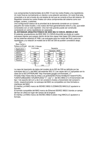 Los componentes fundamentales de la 802.12 son los nodos finales y los repetidores.
Un nodo final es normalmente un cliente o una estación servidora. Un nodo final esta
conectado a la red a través de una tarjeta de red que se conecta al bus del sistema. El
Repetidor conecta los nodos finales con otros componentes del sistema como son
bridges, routers, y switches.
Una configuración básica de la prioridad de la demanda consiste en un número
pequeño de nodos locales, o los nodos del final (generalmente entre 6 y 32), que están
conectados con un solo repetidor. Una red más grande puede ser construida
conectando en varios repetidores en casacada.
EL ESTÁNDAR ARQUITECTÓNICO DE IEEE 802,12 CON EL MODELO ISO
El estándar arquitectónico de IEEE 802,12 (100VG-AnyLAN) se divide en cuatro
subcapas lógicas que quepan dentro de las dos capas más bajas OSI (interconexión
de los sistemas abiertos) # 7498. Las subcapas para los nodos del final y para los
repetidores y su relación al modelo de la ISO de OSI se pueden considerar abajo.




La capa de trasmisión de datos del modelo de la ISO de OSI es definida por las
subcapas del LLC y del MAC del estándar 802,12. Las capas del LLC apoyadas son la
clase de la ISO {HYPERLINK "http://translate.google.com/translate_c?
hl=es&u=http://www.hike.te.chiba-u.ac.jp/ikeda/IEC/home.html&prev=/search%3Fq
%3Drfc%2Bieee802.12%26hl%3Des" t "_top" } / del IEC 8802-2 I e II transmisión del
tipo 1 de soporte del LLC y de 2 sin conexio'n-modos y transmisión del conexio'n-
modo, respectivamente. La subcapa del MAC es compatible con tres formatos e
interfaces del MAC:
El interfaz y el MAC-marco de ISO/IEC 8802-3 (CSMA/CD) MAC/LLC ajustaron a
formato.
El formato compatible del MAC-marco de Ethernet ISO/IEC 8802-3 donde un campo
del tipo se utiliza en lugar del campo de la longitud.
El interfaz y el MAC-marco de ISO/IEC 8802-5 (token ring) MAC/LLC ajustaron a
formato.
 