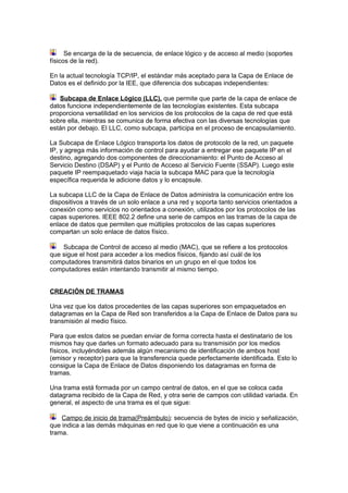 Se encarga de la de secuencia, de enlace lógico y de acceso al medio (soportes
físicos de la red).

En la actual tecnología TCP/IP, el estándar más aceptado para la Capa de Enlace de
Datos es el definido por la IEE, que diferencia dos subcapas independientes:

   Subcapa de Enlace Lógico (LLC), que permite que parte de la capa de enlace de
datos funcione independientemente de las tecnologías existentes. Esta subcapa
proporciona versatilidad en los servicios de los protocolos de la capa de red que está
sobre ella, mientras se comunica de forma efectiva con las diversas tecnologías que
están por debajo. El LLC, como subcapa, participa en el proceso de encapsulamiento.

La Subcapa de Enlace Lógico transporta los datos de protocolo de la red, un paquete
IP, y agrega más información de control para ayudar a entregar ese paquete IP en el
destino, agregando dos componentes de direccionamiento: el Punto de Acceso al
Servicio Destino (DSAP) y el Punto de Acceso al Servicio Fuente (SSAP). Luego este
paquete IP reempaquetado viaja hacia la subcapa MAC para que la tecnología
específica requerida le adicione datos y lo encapsule.

La subcapa LLC de la Capa de Enlace de Datos administra la comunicación entre los
dispositivos a través de un solo enlace a una red y soporta tanto servicios orientados a
conexión como servicios no orientados a conexión, utilizados por los protocolos de las
capas superiores. IEEE 802.2 define una serie de campos en las tramas de la capa de
enlace de datos que permiten que múltiples protocolos de las capas superiores
compartan un solo enlace de datos físico.

    Subcapa de Control de acceso al medio (MAC), que se refiere a los protocolos
que sigue el host para acceder a los medios físicos, fijando así cuál de los
computadores transmitirá datos binarios en un grupo en el que todos los
computadores están intentando transmitir al mismo tiempo.


CREACIÓN DE TRAMAS

Una vez que los datos procedentes de las capas superiores son empaquetados en
datagramas en la Capa de Red son transferidos a la Capa de Enlace de Datos para su
transmisión al medio físico.

Para que estos datos se puedan enviar de forma correcta hasta el destinatario de los
mismos hay que darles un formato adecuado para su transmisión por los medios
físicos, incluyéndoles además algún mecanismo de identificación de ambos host
(emisor y receptor) para que la transferencia quede perfectamente identificada. Esto lo
consigue la Capa de Enlace de Datos disponiendo los datagramas en forma de
tramas.

Una trama está formada por un campo central de datos, en el que se coloca cada
datagrama recibido de la Capa de Red, y otra serie de campos con utilidad variada. En
general, el aspecto de una trama es el que sigue:

    Campo de inicio de trama(Preámbulo): secuencia de bytes de inicio y señalización,
que indica a las demás máquinas en red que lo que viene a continuación es una
trama.
 