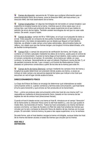 Campo de dirección: secuencia de 12 bytes que contiene información para el
direccionamiento físico de la trama, como la dirección MAC del host emisor y la
dirección MAC del host destinatario de la trama.

     Campo longitud/tipo: en algunas tecnologías de red existe un campo longitud, que
especifica la longitud exacta de la trama, mientras que en otros casos aquí va un
campo tipo, que indica qué protocolo de las capas superiores es el que realiza la
petición de envío de los datos. También existen tecnologías de red que no usan este
campo. De existir, ocupa 2 bytes.

     Campo de datos: campo de 64 a 1500 bytes, en el que va el paquete de datos a
enviar. Este paquete se compone de dos partes fundamentales: el mensaje que se
deséa enviar y los bytes encapsulados que se deséa que lleguen al host destino.
Además, se añaden a este campo unos bytes adicionales, denominados bytes de
relleno, con objeto que que las tramas tengan una longitud mínima determinada, a fin
de facilitar la temporización.

     Campo FCS: o campo de secuencia de verificación de trama, de 4 bytes, que
contiene un número calculado mediante los datos de la trama, usado para el control de
errores en la transmisión. Cuando la trama llega al host destino, éste vuelve a calcular
el número contenido en el campo. Si coinciden, da la trama por válida; en caso
contrario, la rechaza. Generalmente se usan el método Checksum (suma de bits 1), el
de paridad (números de bits 1 par o impar) y el Control de Redundancia Cíclico
(basado en polinomios construidos a partir de los bits de la trama) para este fin.

     Campo de fin de trama (Demora): aunque mediante los campos inicio de trama y
longitud se puede determinar con precisión dónde acaba una trama, a veces se
incluye en este campo una secuencia especial de bytes que indican a los host que
escuchan en red el lugar donde acaba la trama.

DIRECCIONAMIENTO FÍSICO

La Capa de Enlace de Datos se encarga de determinar qué ordenadores se están
comunicando entre sí, cuándo comienza y termina esta comunicación, qué host tiene
el turno para transmitir y qué errores se han producido en la transmisión.

Pero : ¿cómo se produce esta comunicación entre dos host de una misma red?. La
respuesta es mediante el direccionamiento físico, basado en los números de las
tarjetas de red de ambos host (direcciones físicas).

Cuando el host A deséa enviar una trama al host B, introduce en el campo "dirección"
de la trama tanto su dirección física como la del host destino y, una vez que queda el
medio libre, las transmite al mismo. Todos los host conectados a la misma red tienen
acceso a la trama. La Capa de Acceso a la Red de cada host analiza las tramas que
circulan por la red y compara la dirección física de destino de las mismas con la suya
propia. Si coinciden, toma la trama y la pasa a las capas superiores; si no, la rechaza.

De esta forma, solo el host destino recoge la trama a él dirigida, aunque todos los host
de la misma red tienen acceso a todas las tramas que circulan por la misma.

IEEE 802.3
DEFINICIÓN:
 