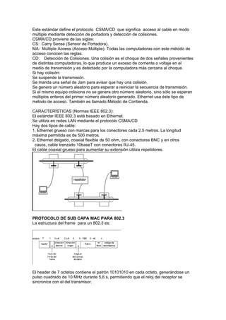 Este estándar define el protocolo CSMA/CD que significa acceso al cable en modo
múltiple mediante detección de portadora y detección de colisiones.
CSMA/CD proviene de las siglas:
CS: Carry Sense (Sensor de Portadora).
MA: Múltiple Access (Acceso Múltiple). Todas las computadoras con este método de
acceso conocen las reglas.
CD: Detección de Colisiones. Una colisión es el choque de dos señales provenientes
de distintas computadoras, lo que produce un exceso de corriente o voltaje en el
medio de transmisión y es detectado por la computadora más cercana al choque.
Si hay colisión:
Se suspende la transmisión.
Se manda una señal de Jam para avisar que hay una colisión.
Se genera un número aleatorio para esperar a reiniciar la secuencia de transmisión.
Si el mismo equipo colisiona no se genera otro número aleatorio, sino sólo se esperan
múltiplos enteros del primer número aleatorio generado. Ethernet usa éste tipo de
método de acceso. También es llamado Método de Contienda.

CARACTERÍSTICAS (Normas IEEE 802.3):
El estándar IEEE 802.3 está basado en Ethernet.
Se utiliza en redes LAN mediante el protocolo CSMA/CD
Hay dos tipos de cable:
1. Ethernet grueso con marcas para los conectores cada 2,5 metros. La longitud
máxima permitida es de 500 metros.
2. Ethernet delgado, coaxial flexible de 50 ohm, con conectores BNC y en otros
 casos, cable trenzado 10baseT con conectores RJ-45.
El cable coaxial grueso para aumentar su extensión utiliza repetidores.




PROTOCOLO DE SUB CAPA MAC PARA 802.3
La estructura del frame para un 802.3 es:




El header de 7 octetos contiene el patrón 10101010 en cada octeto, generándose un
pulso cuadrado de 10 MHz durante 5,6 s, permitiendo que el reloj del receptor se
sincronice con el del transmisor.
 