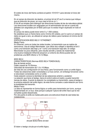 El octeto de inicio del frame contiene el patrón 10101011 para denotar el inicio del
mismo.

En el campo de dirección de destino, el primer bit (el 47) es 0 a menos que indique
que es dirección de grupo, en cuyo caso el bit es un 1.
El bit 46 se emplea para distinguir las direcciones locales de las de naturaleza global.
Las direcciones locales son asignadas por el administrador de red en cuanto las
globales son asignadas por el IEEE para que no exista ningún duplicado en todo el
mundo.
El campo de datos puede tener entre 0 y 1.500 octetos.
Se establece que un frame tiene como mínimo 64 octetos, por lo cual si un campo de
datos es igual a cero, se utilizará el campo de relleno para mantener el mínimo de 64
octetos.
ESPECIFICACION IEEE 802.3 Y ETHERNET:
Medio Físico
En Ethernet, como en todas las redes locales, la transmisión que es realiza de
asincrónica. Usa el código Manchester, que utiliza dos voltajes e identifica el bit 0
como una transición alto-bajo y el 1 como una transición bajo-alto. El código
Manchester es poco eficiente, pero resulta sencillo y barato de implementar.
Una buena instalación Ethernet actual en un entorno de oficina puede dar sin
problemas una BER inferior a 10-12 Mbps.

IEEE 802.4
CARACTERÍSTICAS (Normas IEEE 802.4 TOKEN BUS):
Bus de banda ancha.
Cable coaxial de 75 Ohmios.
Velocidad de transmisión de 1,5 ó 10 Mbps.
Se trata de una configuración en bus física, pero funcionando como un anillo lógico.
Todas las estaciones están conectadas a un bus común, sin embargo funcionan como
si estuviesen conectadas como un anillo.
Cada estación conoce la identidad de las estaciones anterior y posterior.
La estación que tiene el testigo, tiene el control sobre el medio y puede transmitir
tramas de datos. Cuando la estación ha completado su transmisión, pasa el testigo a
la próxima estación del anillo lógico; de esta forma concede a cada estación por turno
la posibilidad de transmitir.
Medio Físico
La idea es representar en forma lógica un anillo para transmisión por turno, aunque
implementado en un bus. Esto porque cualquier ruptura del anillo hace que la red
completa quede desactivada.
Por otra parte el anillo es inadecuado para una estructura lineal de casi todas las
instalaciones.




El token o testigo circula por el anillo lógico.
 
