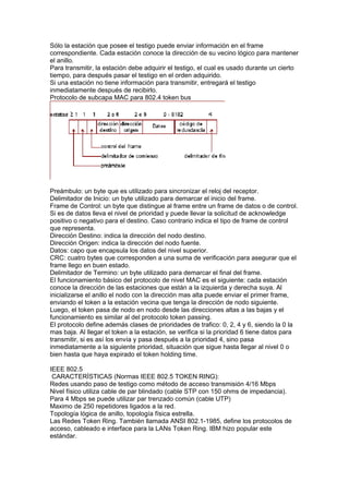 Sólo la estación que posee el testigo puede enviar información en el frame
correspondiente. Cada estación conoce la dirección de su vecino lógico para mantener
el anillo.
Para transmitir, la estación debe adquirir el testigo, el cual es usado durante un cierto
tiempo, para después pasar el testigo en el orden adquirido.
Si una estación no tiene información para transmitir, entregará el testigo
inmediatamente después de recibirlo.
Protocolo de subcapa MAC para 802.4 token bus




Preámbulo: un byte que es utilizado para sincronizar el reloj del receptor.
Delimitador de Inicio: un byte utilizado para demarcar el inicio del frame.
Frame de Control: un byte que distingue al frame entre un frame de datos o de control.
Si es de datos lleva el nivel de prioridad y puede llevar la solicitud de acknowledge
positivo o negativo para el destino. Caso contrario indica el tipo de frame de control
que representa.
Dirección Destino: indica la dirección del nodo destino.
Dirección Origen: indica la dirección del nodo fuente.
Datos: capo que encapsula los datos del nivel superior.
CRC: cuatro bytes que corresponden a una suma de verificación para asegurar que el
frame llego en buen estado.
Delimitador de Termino: un byte utilizado para demarcar el final del frame.
El funcionamiento básico del protocolo de nivel MAC es el siguiente: cada estación
conoce la dirección de las estaciones que están a la izquierda y derecha suya. Al
inicializarse el anillo el nodo con la dirección mas alta puede enviar el primer frame,
enviando el token a la estación vecina que tenga la dirección de nodo siguiente.
Luego, el token pasa de nodo en nodo desde las direcciones altas a las bajas y el
funcionamiento es similar al del protocolo token passing.
El protocolo define además clases de prioridades de trafico: 0, 2, 4 y 6, siendo la 0 la
mas baja. Al llegar el token a la estación, se verifica si la prioridad 6 tiene datos para
transmitir, si es así los envía y pasa después a la prioridad 4, sino pasa
inmediatamente a la siguiente prioridad, situación que sigue hasta llegar al nivel 0 o
bien hasta que haya expirado el token holding time.

IEEE 802.5
 CARACTERÍSTICAS (Normas IEEE 802.5 TOKEN RING):
Redes usando paso de testigo como método de acceso transmisión 4/16 Mbps
Nivel físico utiliza cable de par blindado (cable STP con 150 ohms de impedancia).
Para 4 Mbps se puede utilizar par trenzado común (cable UTP)
Maximo de 250 repetidores ligados a la red.
Topología lógica de anillo, topología física estrella.
Las Redes Token Ring. También llamada ANSI 802.1-1985, define los protocolos de
acceso, cableado e interface para la LANs Token Ring. IBM hizo popular este
estándar.
 