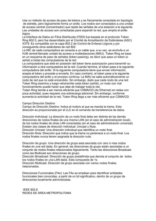 Usa un método de acceso de paso de tokens y es físicamente conectada en topología
 de estrella, pero lógicamente forma un anillo. Los nodos son conectados a una unidad
de acceso central (concentrador) que repite las señales de una estación a la siguiente.
Las unidades de acceso son conectadas para expandir la red, que amplía el anillo
lógico.
La Interface de Datos en Fibra Distribuida (FDDI) fue basada en el protocolo Token
Ring 802.5, pero fue desarrollado por el Comité de Acreditación de Estándares (ASC)
X3T9. Es compatible con la capa 802.2 de Control de Enlaces Lógicos y por
consiguiente otros estándares de red 802.
La NIC de cada computadora se conecta a un cable que, a su vez, se enchufa a un
hUB central llamado unidad de acceso a multiestaciones (MAU). Token Ring se basa
en un esquema de paso de señales (token passing), es decir que pasa un token (o
señal) a todas las computadoras de la red.
La computadora que esté en posesión del token tiene autorización para transmitir su
información a otra computadora de la red. Cuando termina, el token pasa a la siguiente
computadora del anillo. Si la siguiente computadora tiene que enviar información,
acepta el token y procede a enviarla. En caso contrario, el token pasa a la siguiente
computadora del anillo y el proceso continúa. La MAU se salta automáticamente un
nodo de red que no esté encendido. Sin embargo, dado que cada nodo de una red
Token Ring examina y luego retransmite cada token (señal), un nodo con mal
funcionamiento puede hacer que deje de trabajar toda la red.
Token Ring tiende a ser menos eficiente que CSMA/CD (de Ethernet) en redes con
poca actividad, pues requiere una sobrecarga adicional. Sin embargo, conforme
aumenta la actividad de la red, Token Ring llega a ser más eficiente que CSMA/CD.

Campo Dirección Destino
Campo de Dirección Destino: Indica el nodo/s al que se manda la trama. Esta
dirección es proporcionada por el LLC en el comando de transferencia de datos.

Dirección Individual: La dirección de un nodo final debe ser distinta de las demás
direcciones de nodos finales de una misma LAN (en el caso de administración local),
de los nodos finales de otras LAN conectadas (en el caso de administración universal).
Existen dos clases de dirección individual: Unicast y Nula.
Dirección Unicast: Una dirección individual que identifica un nodo final.
Dirección Nula: Dirección que indica que la trama no pertenece a un nodo final. Los
nodos finales nunca tienen asignada la dirección nula.

Dirección de grupo: Una dirección de grupo esta asociada con cero o mas nodos
finales en una red dada. En general, las direcciones de grupo están asociadas a un
conjunto de nodos finales relacionados lógicamente. Tanto las direcciones Broadcast
como las Multicast son direcciones de grupo.
Dirección Broadcast: Dirección de grupo predefinida que denota al conjunto de todos
los nodos finales en una LAN dada. Esta compuesta de 1s.
Dirección Multicast: Dirección de grupo asociada con varios nodos finales
relacionados.

Direcciones Funcionales (FAs): Las FAs se emplean para identificar entidades
funcionales bien conocidas, a partir de un bit significativo, dentro de un grupo de
direcciones localmente administradas.


IEEE 802.6
REDES DE ÁREA METROPOLITANA
 